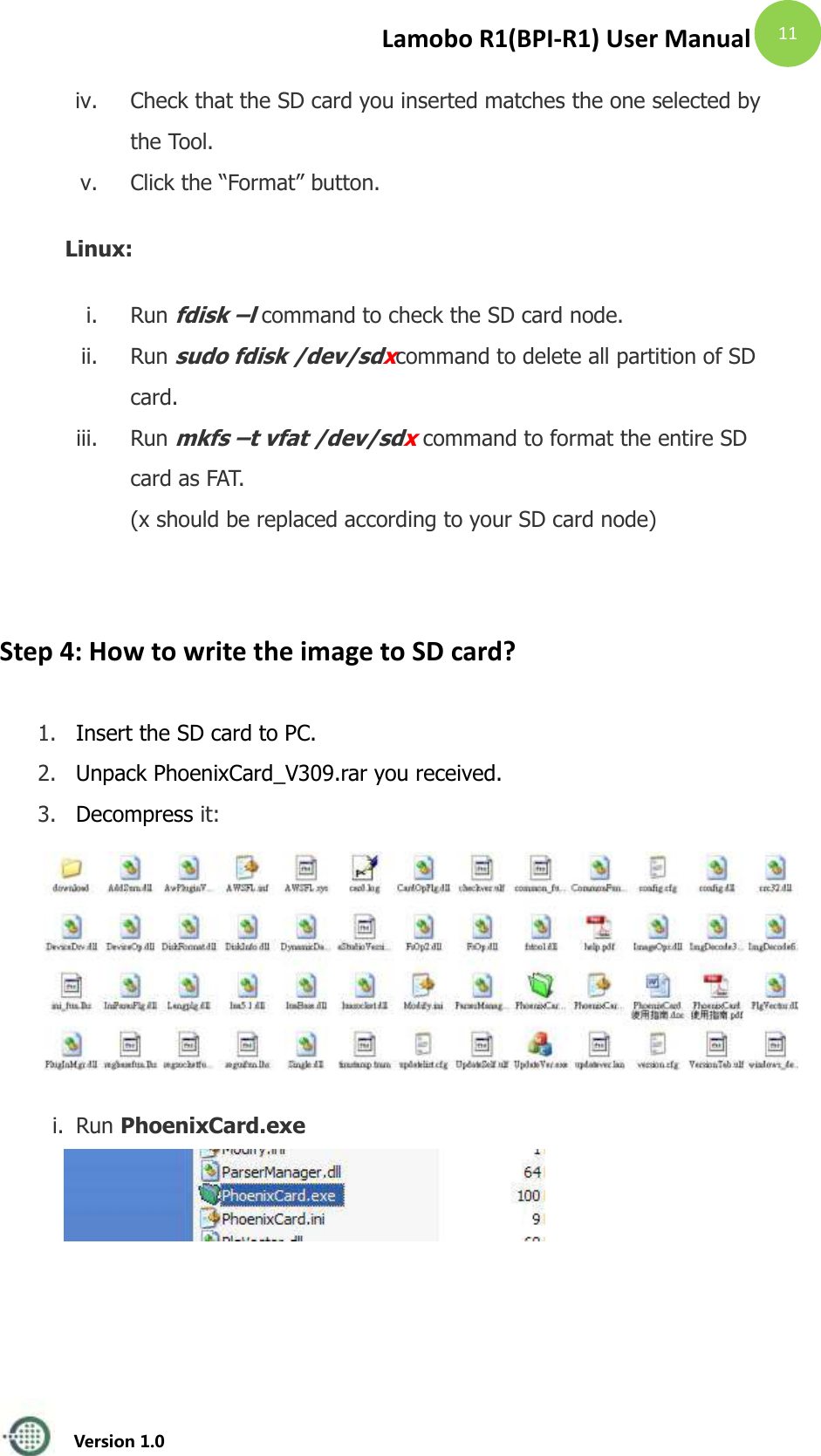 Lamobo R1(BPI-R1) User Manual   Version 1.0  11 iv. Check that the SD card you inserted matches the one selected by the Tool.   v. Click the &ldquo;Format&rdquo; button.   Linux: i. Run fdisk &ndash;l command to check the SD card node.   ii. Run sudo fdisk /dev/sdxcommand to delete all partition of SD card.   iii. Run mkfs &ndash;t vfat /dev/sdx command to format the entire SD card as FAT.   (x should be replaced according to your SD card node)    Step 4: How to write the image to SD card? 1. Insert the SD card to PC.   2. Unpack PhoenixCard_V309.rar you received. 3. Decompress it:       i. Run PhoenixCard.exe   