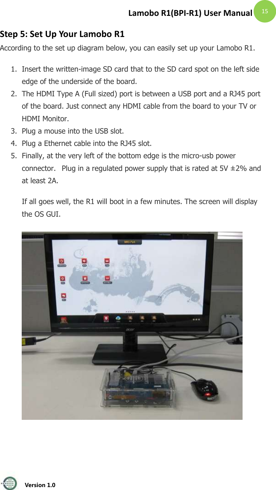 Lamobo R1(BPI-R1) User Manual   Version 1.0  15 Step 5: Set Up Your Lamobo R1 According to the set up diagram below, you can easily set up your Lamobo R1.   1. Insert the written-image SD card that to the SD card spot on the left side edge of the underside of the board.   2. The HDMI Type A (Full sized) port is between a USB port and a RJ45 port of the board. Just connect any HDMI cable from the board to your TV or HDMI Monitor. 3. Plug a mouse into the USB slot.  4. Plug a Ethernet cable into the RJ45 slot.  5. Finally, at the very left of the bottom edge is the micro-usb power connector.   Plug in a regulated power supply that is rated at 5V &plusmn; 2% and at least 2A. If all goes well, the R1 will boot in a few minutes. The screen will display the OS GUI.    