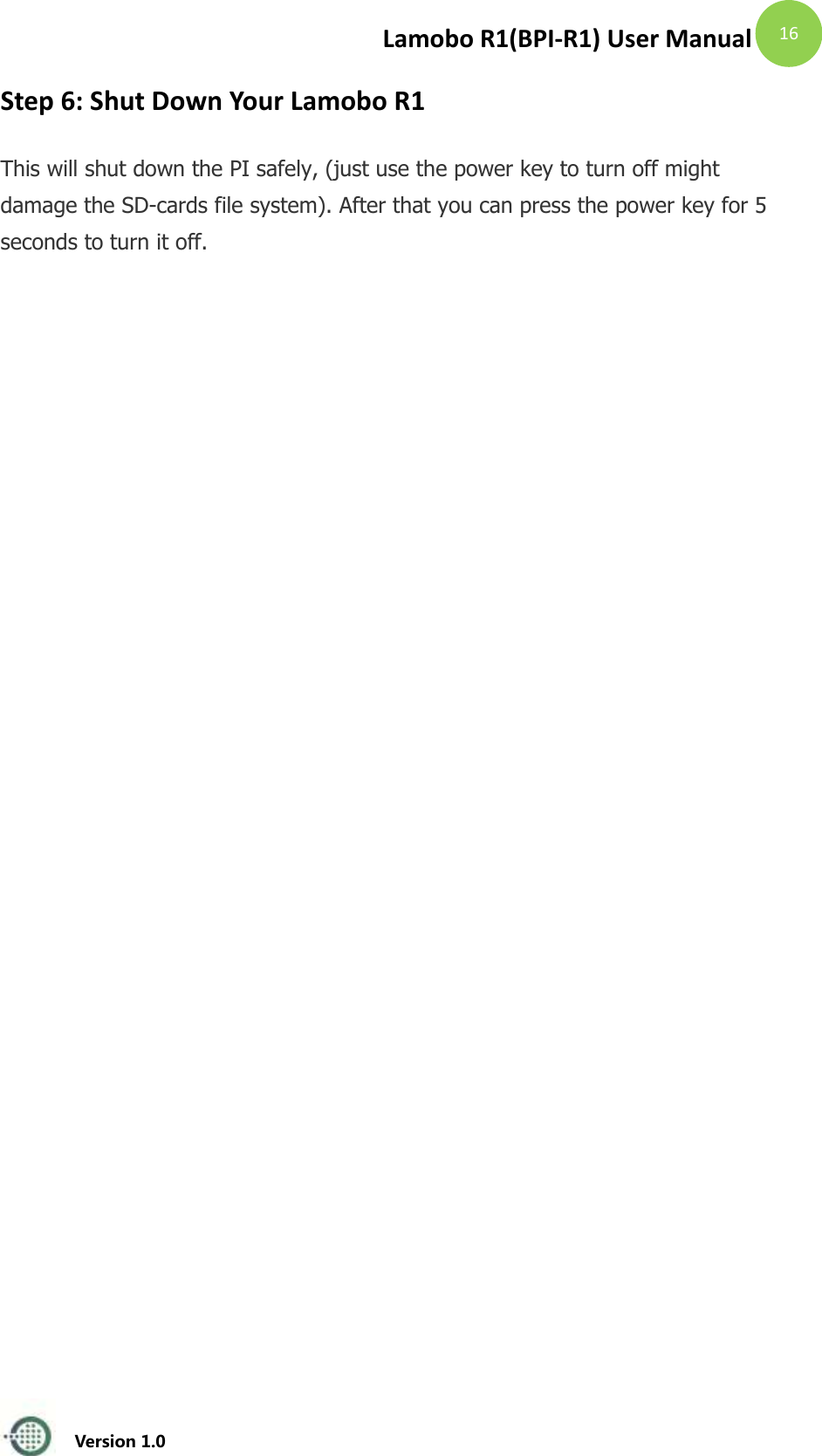 Lamobo R1(BPI-R1) User Manual   Version 1.0  16 Step 6: Shut Down Your Lamobo R1  This will shut down the PI safely, (just use the power key to turn off might damage the SD-cards file system). After that you can press the power key for 5 seconds to turn it off.   