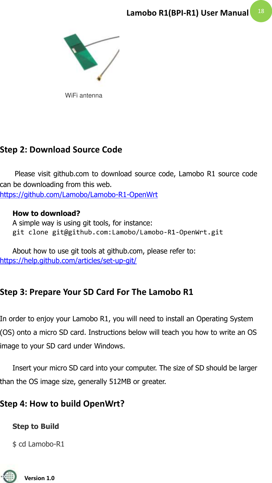 Lamobo R1(BPI-R1) User Manual   Version 1.0  18  WiFi antenna         Step 2: Download Source Code  Please visit github.com to download source code, Lamobo R1 source code can be downloading from this web. https://github.com/Lamobo/Lamobo-R1-OpenWrt  How to download? A simple way is using git tools, for instance: git clone git@github.com:Lamobo/Lamobo-R1-OpenWrt.git  About how to use git tools at github.com, please refer to: https://help.github.com/articles/set-up-git/  Step 3: Prepare Your SD Card For The Lamobo R1 In order to enjoy your Lamobo R1, you will need to install an Operating System (OS) onto a micro SD card. Instructions below will teach you how to write an OS image to your SD card under Windows. Insert your micro SD card into your computer. The size of SD should be larger than the OS image size, generally 512MB or greater.   Step 4: How to build OpenWrt? Step to Build $ cd Lamobo-R1   