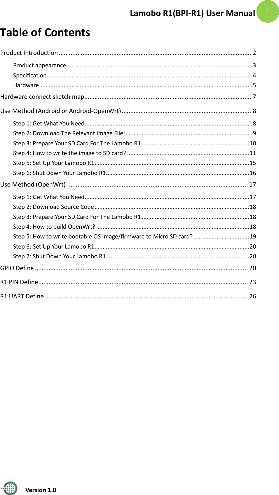Lamobo R1(BPI-R1) User Manual   Version 1.0  1 Table of Contents Product Introduction ................................................................................................................. 2 Product appearance .................................................................................................................. 3 Specification .............................................................................................................................. 4 Hardware ................................................................................................................................... 5 Hardware connect sketch map .................................................................................................. 7 Use Method (Android or Android-OpenWrt) ............................................................................ 8 Step 1: Get What You Need ....................................................................................................... 8 Step 2: Download The Relevant Image File: .............................................................................. 9 Step 3: Prepare Your SD Card For The Lamobo R1 .................................................................. 10 Step 4: How to write the image to SD card? ........................................................................... 11 Step 5: Set Up Your Lamobo R1 ............................................................................................... 15 Step 6: Shut Down Your Lamobo R1 ........................................................................................ 16 Use Method (OpenWrt) .......................................................................................................... 17 Step 1: Get What You Need ..................................................................................................... 17 Step 2: Download Source Code ............................................................................................... 18 Step 3: Prepare Your SD Card For The Lamobo R1 .................................................................. 18 Step 4: How to build OpenWrt? .............................................................................................. 18 Step 5: How to write bootable OS image/firmware to Micro SD card? .................................. 19 Step 6: Set Up Your Lamobo R1 ............................................................................................... 20 Step 7: Shut Down Your Lamobo R1 ........................................................................................ 20 GPIO Define ............................................................................................................................. 20 R1 PIN Define ........................................................................................................................... 23 R1 UART Define ....................................................................................................................... 26     