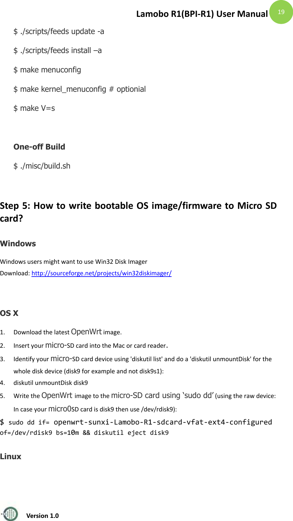 Lamobo R1(BPI-R1) User Manual   Version 1.0  19   $ ./scripts/feeds update -a   $ ./scripts/feeds install &ndash;a   $ make menuconfig     $ make kernel_menuconfig # optionial     $ make V=s  One-off Build $ ./misc/build.sh    Step 5: How to write bootable OS image/firmware to Micro SD card? Windows Windows users might want to use Win32 Disk Imager   Download: http://sourceforge.net/projects/win32diskimager/  OS X 1. Download the latest OpenWrt image. 2. Insert your micro-SD card into the Mac or card reader. 3. Identify your micro-SD card device using 'diskutil list' and do a 'diskutil unmountDisk' for the whole disk device (disk9 for example and not disk9s1): 4. diskutil unmountDisk disk9 5. Write the OpenWrt image to the micro-SD card using &lsquo;sudo dd&rsquo; (using the raw device: In case your micro0SD card is disk9 then use /dev/rdisk9): $ sudo dd if= openwrt-sunxi-Lamobo-R1-sdcard-vfat-ext4-configured of=/dev/rdisk9 bs=10m &amp;&amp; diskutil eject disk9 Linux 