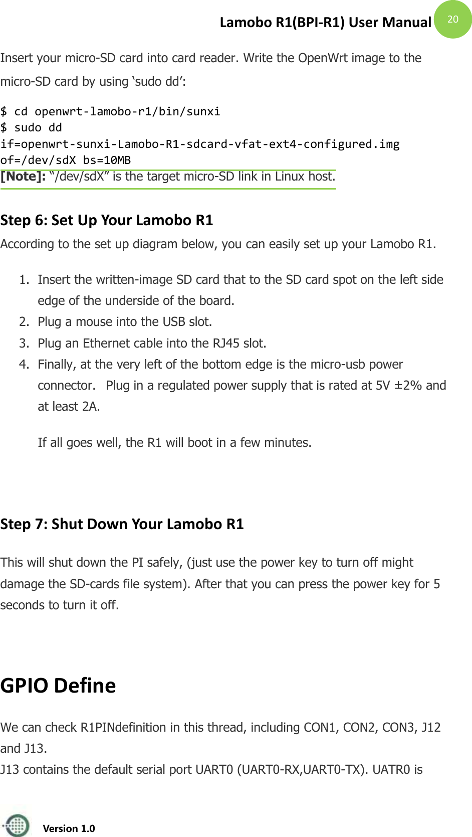 Lamobo R1(BPI-R1) User Manual   Version 1.0  20 Insert your micro-SD card into card reader. Write the OpenWrt image to the micro-SD card by using &lsquo;sudo dd&rsquo;: $ cd openwrt-lamobo-r1/bin/sunxi  $ sudo dd if=openwrt-sunxi-Lamobo-R1-sdcard-vfat-ext4-configured.img of=/dev/sdX bs=10MB [Note]: &ldquo;/dev/sdX&rdquo; is the target micro-SD link in Linux host. Step 6: Set Up Your Lamobo R1 According to the set up diagram below, you can easily set up your Lamobo R1.   1. Insert the written-image SD card that to the SD card spot on the left side edge of the underside of the board.   2. Plug a mouse into the USB slot.  3. Plug an Ethernet cable into the RJ45 slot.  4. Finally, at the very left of the bottom edge is the micro-usb power connector.   Plug in a regulated power supply that is rated at 5V &plusmn; 2% and at least 2A. If all goes well, the R1 will boot in a few minutes.  Step 7: Shut Down Your Lamobo R1  This will shut down the PI safely, (just use the power key to turn off might damage the SD-cards file system). After that you can press the power key for 5 seconds to turn it off.  GPIO Define We can check R1PINdefinition in this thread, including CON1, CON2, CON3, J12 and J13. J13 contains the default serial port UART0 (UART0-RX,UART0-TX). UATR0 is 