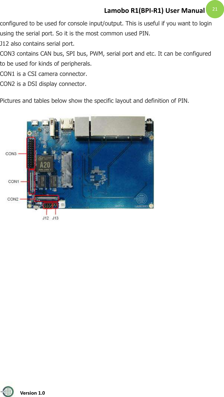 Lamobo R1(BPI-R1) User Manual   Version 1.0  21 configured to be used for console input/output. This is useful if you want to login using the serial port. So it is the most common used PIN. J12 also contains serial port. CON3 contains CAN bus, SPI bus, PWM, serial port and etc. It can be configured to be used for kinds of peripherals. CON1 is a CSI camera connector. CON2 is a DSI display connector. Pictures and tables below show the specific layout and definition of PIN.  