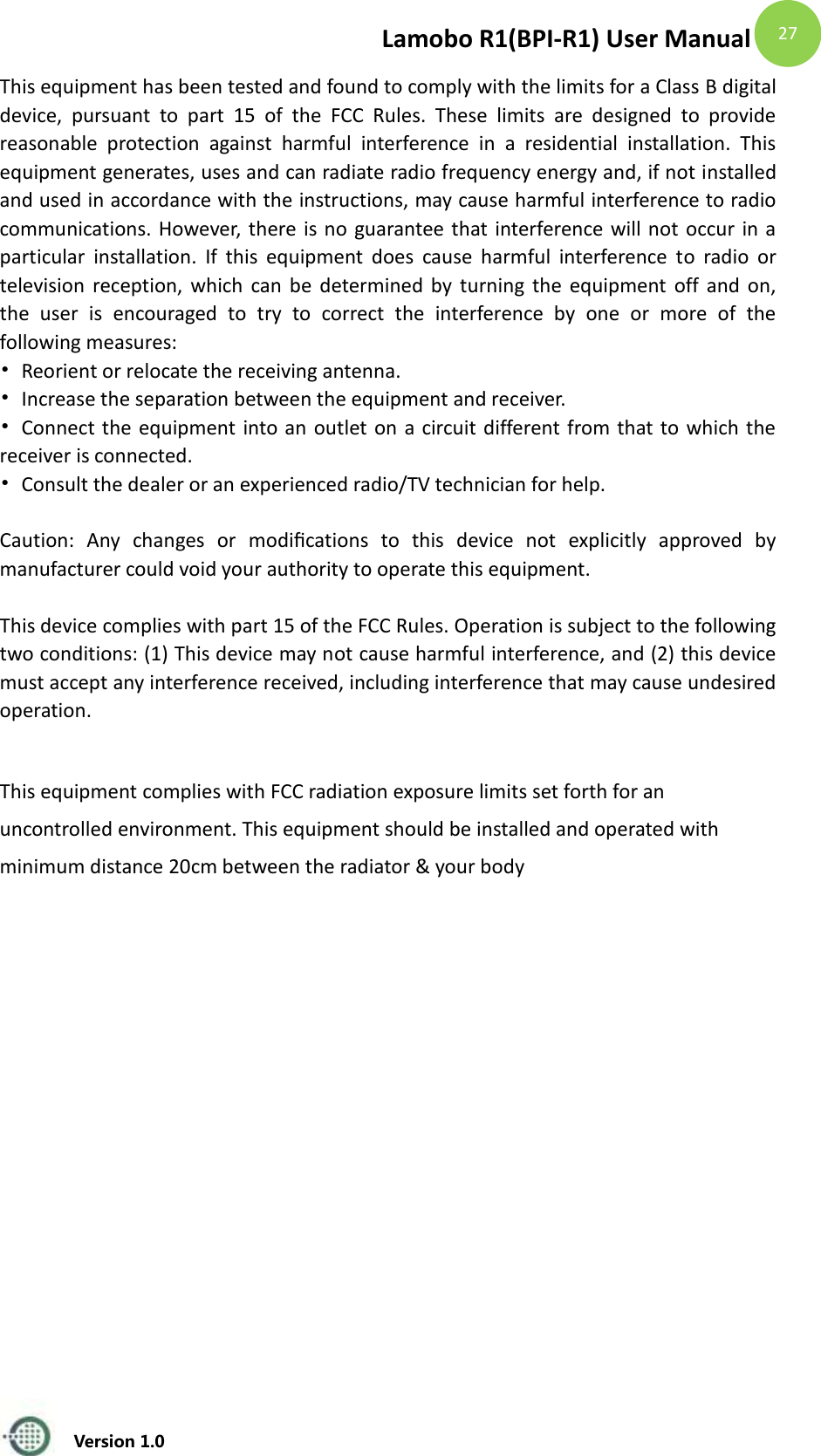 Lamobo R1(BPI-R1) User Manual   Version 1.0  27 This equipment has been tested and found to comply with the limits for a Class B digital device,  pursuant  to  part  15  of  the  FCC  Rules.  These  limits  are  designed  to  provide reasonable  protection  against  harmful  interference  in  a  residential  installation.  This equipment generates, uses and can radiate radio frequency energy and, if not installed and used in accordance with the instructions, may cause harmful interference to radio communications. However, there is no guarantee that interference will not occur in a particular  installation.  If  this  equipment  does  cause  harmful  interference  to  radio  or television reception, which can be determined by  turning  the  equipment  off and on, the  user  is  encouraged  to  try  to  correct  the  interference  by  one  or  more  of  the following measures: &bull;  Reorient or relocate the receiving antenna. &bull;  Increase the separation between the equipment and receiver. &bull;  Connect the equipment into an outlet on a circuit different from that to which the receiver is connected. &bull;  Consult the dealer or an experienced radio/TV technician for help.  Caution:  Any  changes  or  modiﬁcations  to  this  device  not  explicitly  approved  by manufacturer could void your authority to operate this equipment.  This device complies with part 15 of the FCC Rules. Operation is subject to the following two conditions: (1) This device may not cause harmful interference, and (2) this device must accept any interference received, including interference that may cause undesired operation.  This equipment complies with FCC radiation exposure limits set forth for an uncontrolled environment. This equipment should be installed and operated with minimum distance 20cm between the radiator &amp; your body   