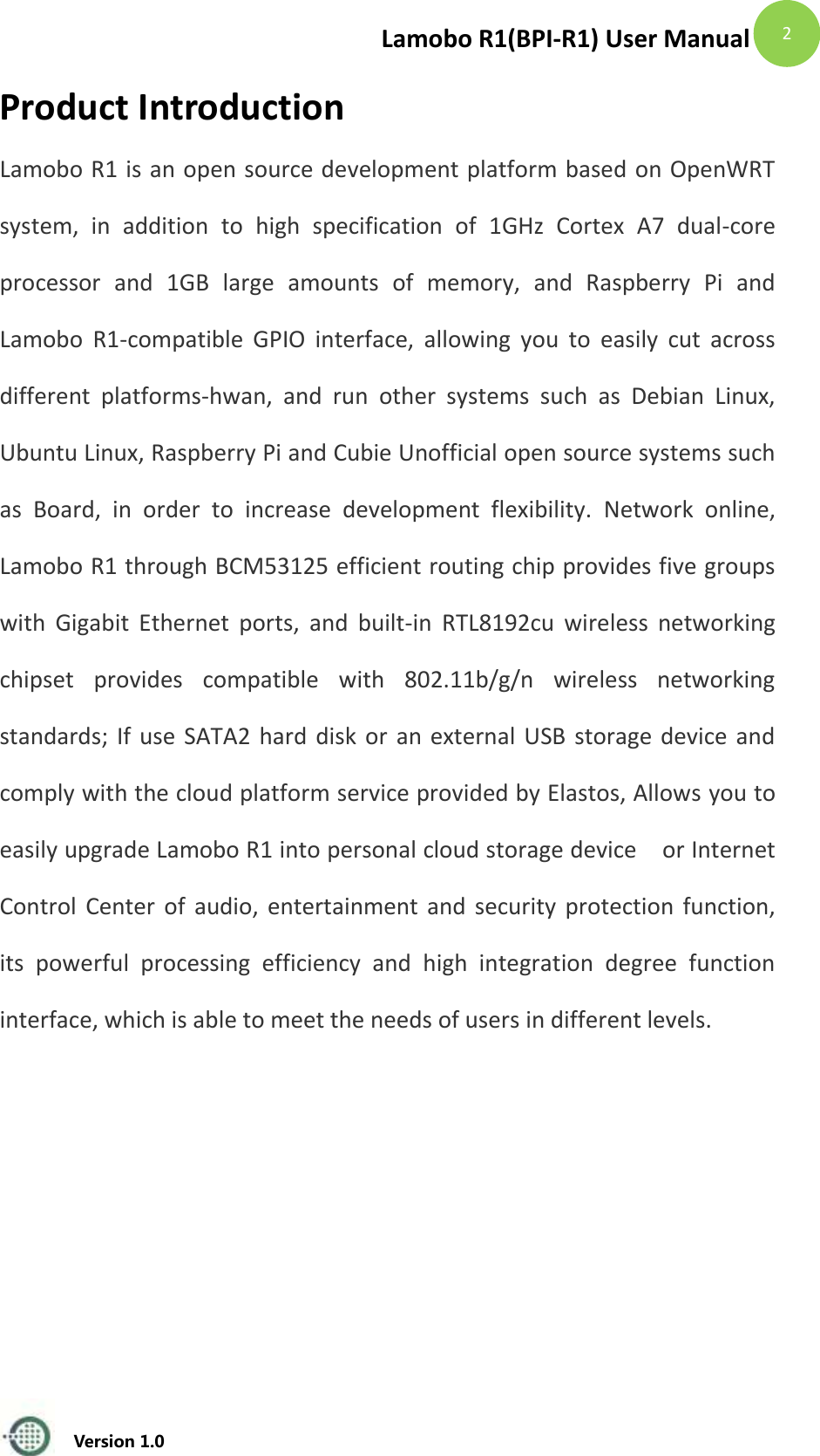 Lamobo R1(BPI-R1) User Manual   Version 1.0  2 Product Introduction Lamobo R1 is an open source development platform based on OpenWRT system,  in  addition  to  high  specification  of  1GHz  Cortex  A7  dual-core processor  and  1GB  large  amounts  of  memory,  and  Raspberry  Pi  and Lamobo  R1-compatible  GPIO  interface,  allowing  you  to  easily  cut  across different  platforms-hwan,  and  run  other  systems  such  as  Debian  Linux, Ubuntu Linux, Raspberry Pi and Cubie Unofficial open source systems such as  Board,  in  order  to  increase  development  flexibility.  Network  online, Lamobo R1 through BCM53125 efficient routing chip provides five groups with  Gigabit  Ethernet  ports,  and  built-in  RTL8192cu  wireless  networking chipset  provides  compatible  with  802.11b/g/n  wireless  networking standards; If use SATA2 hard disk or an external USB storage device and comply with the cloud platform service provided by Elastos, Allows you to easily upgrade Lamobo R1 into personal cloud storage device  or Internet Control Center of audio, entertainment and  security protection function, its  powerful  processing  efficiency  and  high  integration  degree  function interface, which is able to meet the needs of users in different levels.    