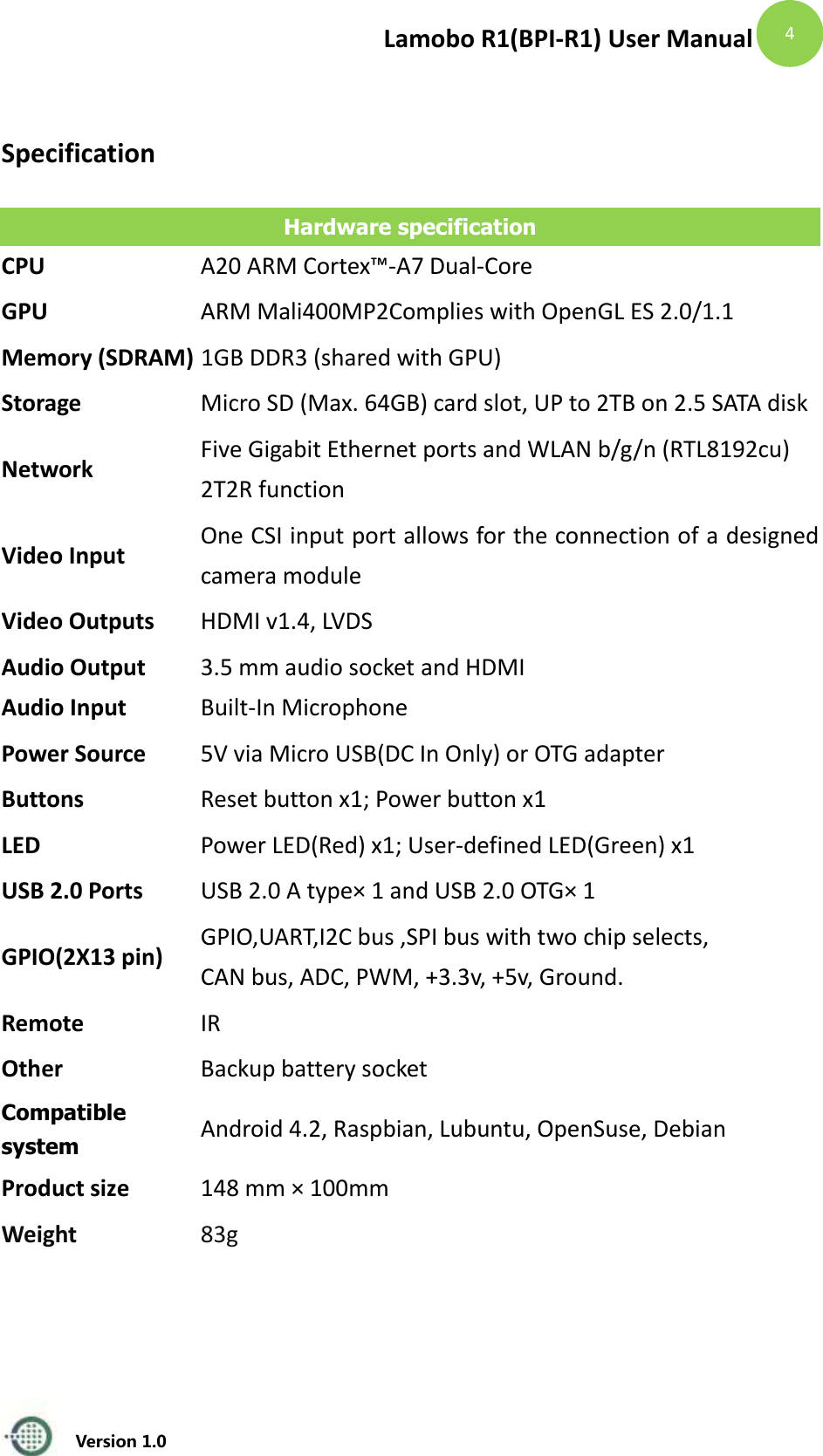 Lamobo R1(BPI-R1) User Manual   Version 1.0  4  Specification Hardware specification CPU A20 ARM Cortex&trade;-A7 Dual-Core GPU ARM Mali400MP2Complies with OpenGL ES 2.0/1.1 Memory (SDRAM) 1GB DDR3 (shared with GPU) Storage Micro SD (Max. 64GB) card slot, UP to 2TB on 2.5 SATA disk Network Five Gigabit Ethernet ports and WLAN b/g/n (RTL8192cu)   2T2R function Video Input One CSI input port allows for the connection of a designed camera module Video Outputs HDMI v1.4, LVDS Audio Output Audio Input 3.5 mm audio socket and HDMI Built-In Microphone Power Source 5V via Micro USB(DC In Only) or OTG adapter   Buttons Reset button x1; Power button x1 LED Power LED(Red) x1; User-defined LED(Green) x1 USB 2.0 Ports USB 2.0 A type&times; 1 and USB 2.0 OTG&times; 1 GPIO(2X13 pin) GPIO,UART,I2C bus ,SPI bus with two chip selects, CAN bus, ADC, PWM, +3.3v, +5v, Ground. Remote IR   Other Backup battery socket Compatible system Android 4.2, Raspbian, Lubuntu, OpenSuse, Debian Product size 148 mm &times; 100mm Weight 83g   