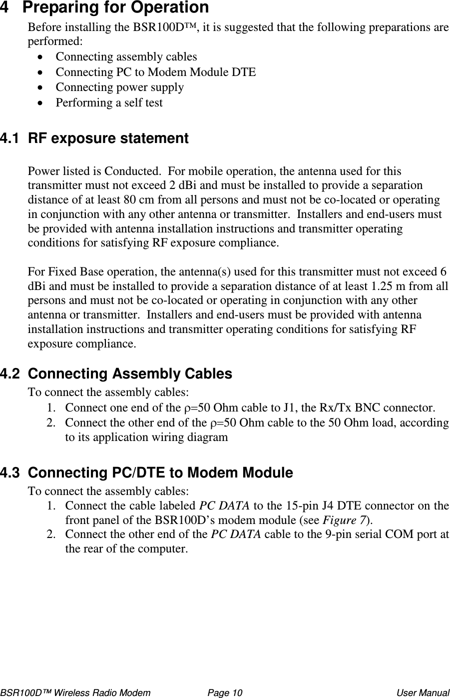BSR100D™ Wireless Radio Modem  Page 10  User Manual 4  Preparing for Operation Before installing the BSR100D™, it is suggested that the following preparations are performed:  Connecting assembly cables  Connecting PC to Modem Module DTE  Connecting power supply   Performing a self test  4.1  RF exposure statement  Power listed is Conducted.  For mobile operation, the antenna used for this transmitter must not exceed 2 dBi and must be installed to provide a separation distance of at least 80 cm from all persons and must not be co-located or operating in conjunction with any other antenna or transmitter.  Installers and end-users must be provided with antenna installation instructions and transmitter operating conditions for satisfying RF exposure compliance.  For Fixed Base operation, the antenna(s) used for this transmitter must not exceed 6 dBi and must be installed to provide a separation distance of at least 1.25 m from all persons and must not be co-located or operating in conjunction with any other antenna or transmitter.  Installers and end-users must be provided with antenna installation instructions and transmitter operating conditions for satisfying RF exposure compliance.   4.2  Connecting Assembly Cables To connect the assembly cables: 1. Connect one end of the 50 Ohm cable to J1, the Rx/Tx BNC connector. 2. Connect the other end of the 50 Ohm cable to the 50 Ohm load, according to its application wiring diagram  4.3  Connecting PC/DTE to Modem Module To connect the assembly cables: 1. Connect the cable labeled PC DATA to the 15-pin J4 DTE connector on the front panel of the BSR100D’s modem module (see Figure 7).  2. Connect the other end of the PC DATA cable to the 9-pin serial COM port at the rear of the computer.  
