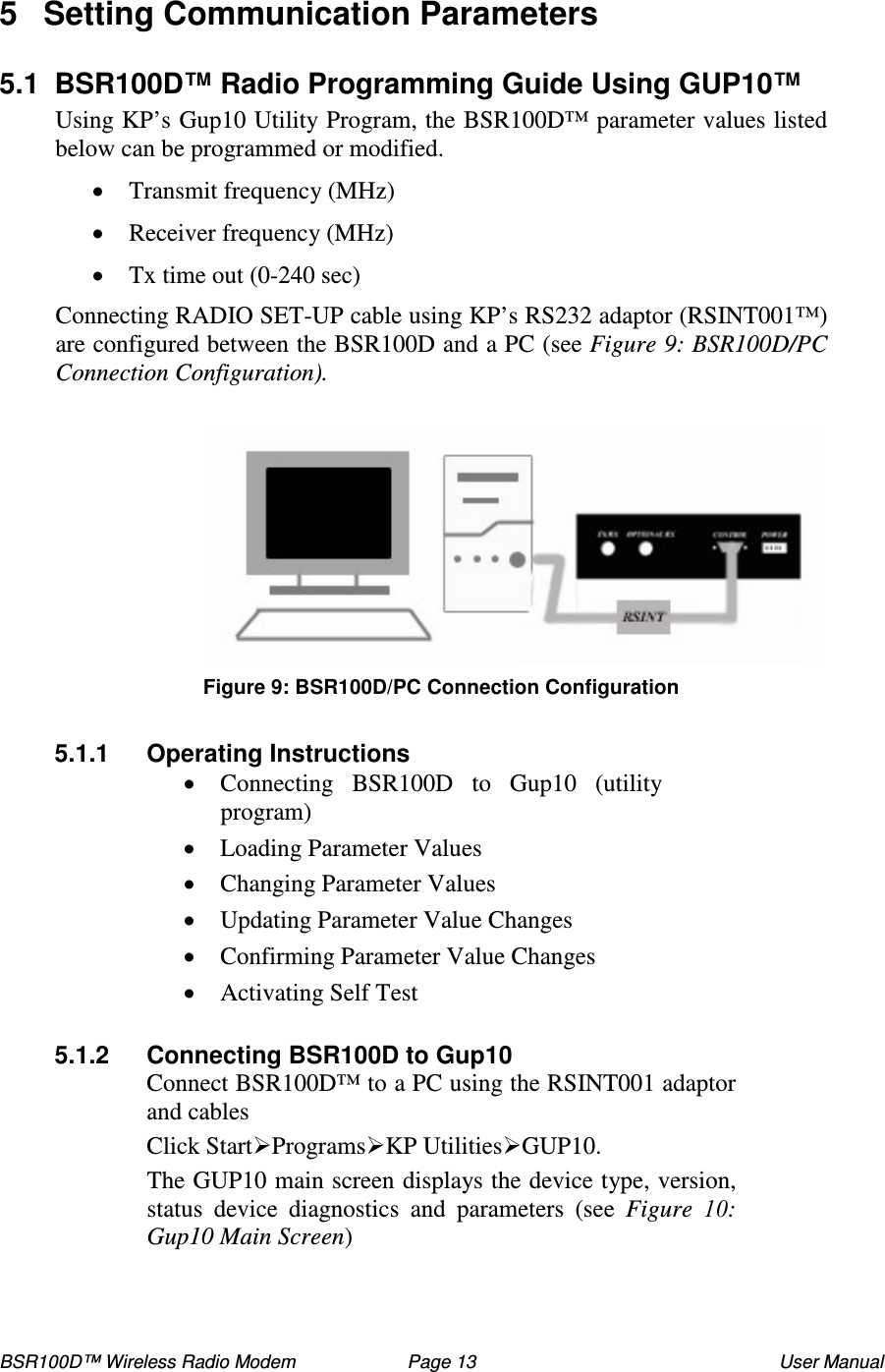 BSR100D™ Wireless Radio Modem  Page 13  User Manual 5  Setting Communication Parameters  5.1  BSR100D™ Radio Programming Guide Using GUP10™ Using KP’ s Gup10 Utility Program, the BSR100D™ parameter values listed below can be programmed or modified.   Transmit frequency (MHz)  Receiver frequency (MHz)  Tx time out (0-240 sec) Connecting RADIO SET-UP cable using KP’ s RS232 adaptor (RSINT001™) are configured between the BSR100D and a PC (see Figure 9: BSR100D/PC Connection Configuration).   Figure 9: BSR100D/PC Connection Configuration  5.1.1  Operating Instructions  Connecting  BSR100D  to  Gup10  (utility program)  Loading Parameter Values  Changing Parameter Values  Updating Parameter Value Changes  Confirming Parameter Value Changes   Activating Self Test  5.1.2  Connecting BSR100D to Gup10 Connect BSR100D™ to a PC using the RSINT001 adaptor and cables Click StartProgramsKP UtilitiesGUP10.  The GUP10 main screen displays the device type, version, status  device  diagnostics  and  parameters  (see  Figure  : Gup10 Main Screen)   