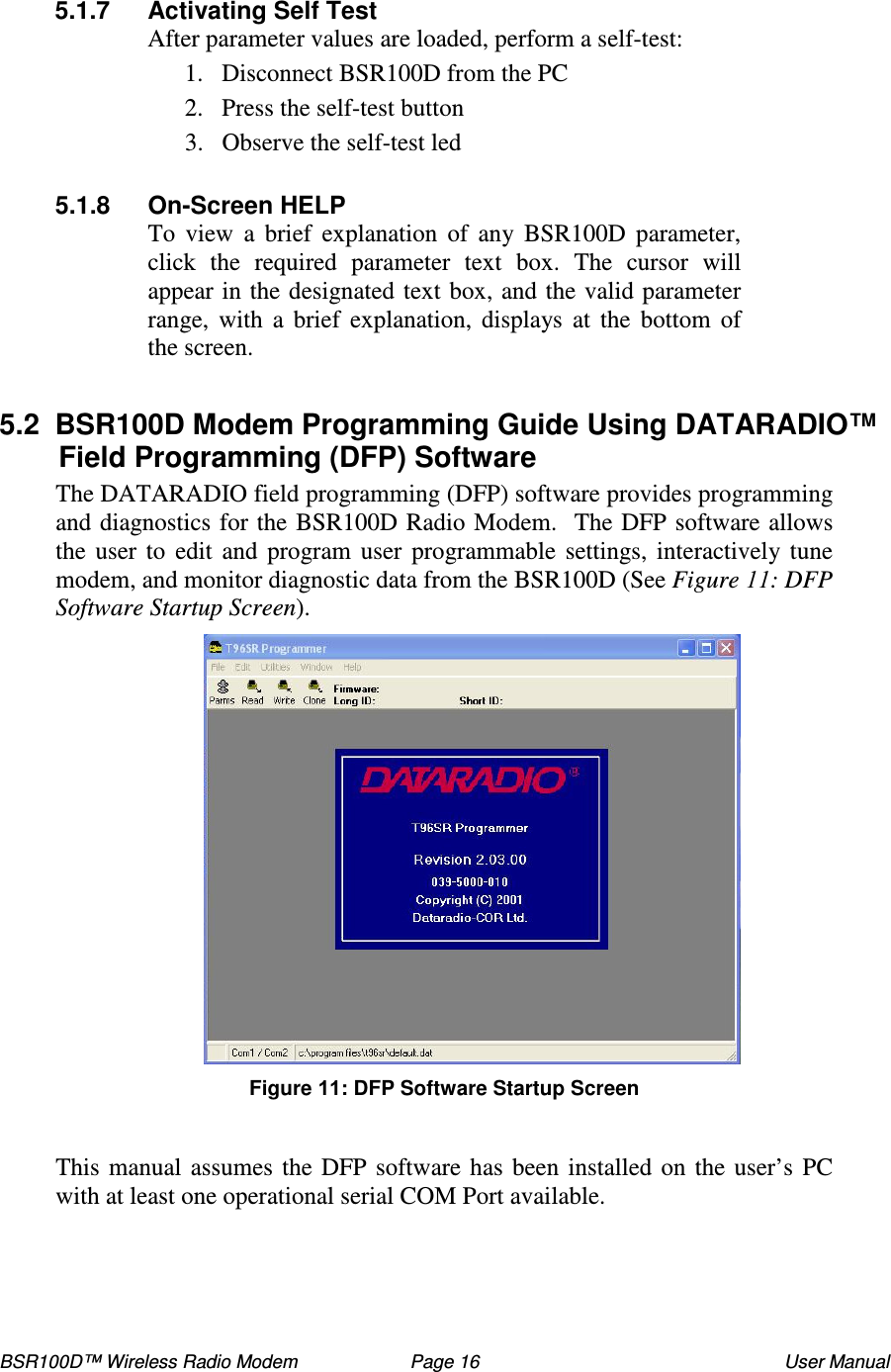 BSR100D™ Wireless Radio Modem  Page 16  User Manual  5.1.7  Activating Self Test After parameter values are loaded, perform a self-test: 1. Disconnect BSR100D from the PC  2. Press the self-test button 3. Observe the self-test led  5.1.8  On-Screen HELP To  view  a  brief  explanation  of  any  BSR100D  parameter, click  the  required  parameter  text  box.  The  cursor  will appear in the designated text box, and the valid parameter range,  with  a  brief  explanation,  displays at the  bottom  of the screen.  5.2  BSR100D Modem Programming Guide Using DATARADIO™ Field Programming (DFP) Software  The DATARADIO field programming (DFP) software provides programming and diagnostics for the BSR100D Radio Modem.  The DFP software allows the user to  edit  and  program  user  programmable  settings, interactively tune modem, and monitor diagnostic data from the BSR100D (See Figure : DFP Software Startup Screen). Figure : DFP Software Startup Screen  This manual assumes the DFP software has been installed on the user’ s PC with at least one operational serial COM Port available. 