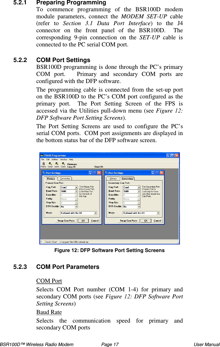 BSR100D™ Wireless Radio Modem  Page 17  User Manual 5.2.1  Preparing Programming To  commence  programming  of  the  BSR100D  modem module  parameters,  connect  the  MODEM SET-UP  cable (refer  to  Section  3.1  Data  Port  Interface)  to  the  J4 connector  on  the  front  panel  of  the  BSR100D.    The corresponding  9-pin  connection  on  the  SET-UP  cable  is connected to the PC serial COM port.  5.2.2  COM Port Settings BSR100D programming is done through the PC’ s primary COM  port.      Primary  and  secondary  COM  ports  are configured with the DFP software.   The programming cable is connected from the set-up port on the BSR100D to the PC’ s COM port configured as the primary  port.    The  Port  Setting  Screen  of  the  FPS  is accessed via the Utilities pull-down menu (see Figure  : DFP Software Port Setting Screens).   The  Port  Setting  Screens  are  used  to  configure  the  PC’s serial COM ports.  COM port assignments are displayed in the bottom status bar of the DFP software screen.   Figure : DFP Software Port Setting Screens  5.2.3  COM Port Parameters  COM Port Selects  COM  Port  number  (COM  1-4)  for  primary  and secondary COM ports (see Figure  : DFP Software Port Setting Screens) Baud Rate Selects  the  communication  speed  for  primary  and secondary COM ports  