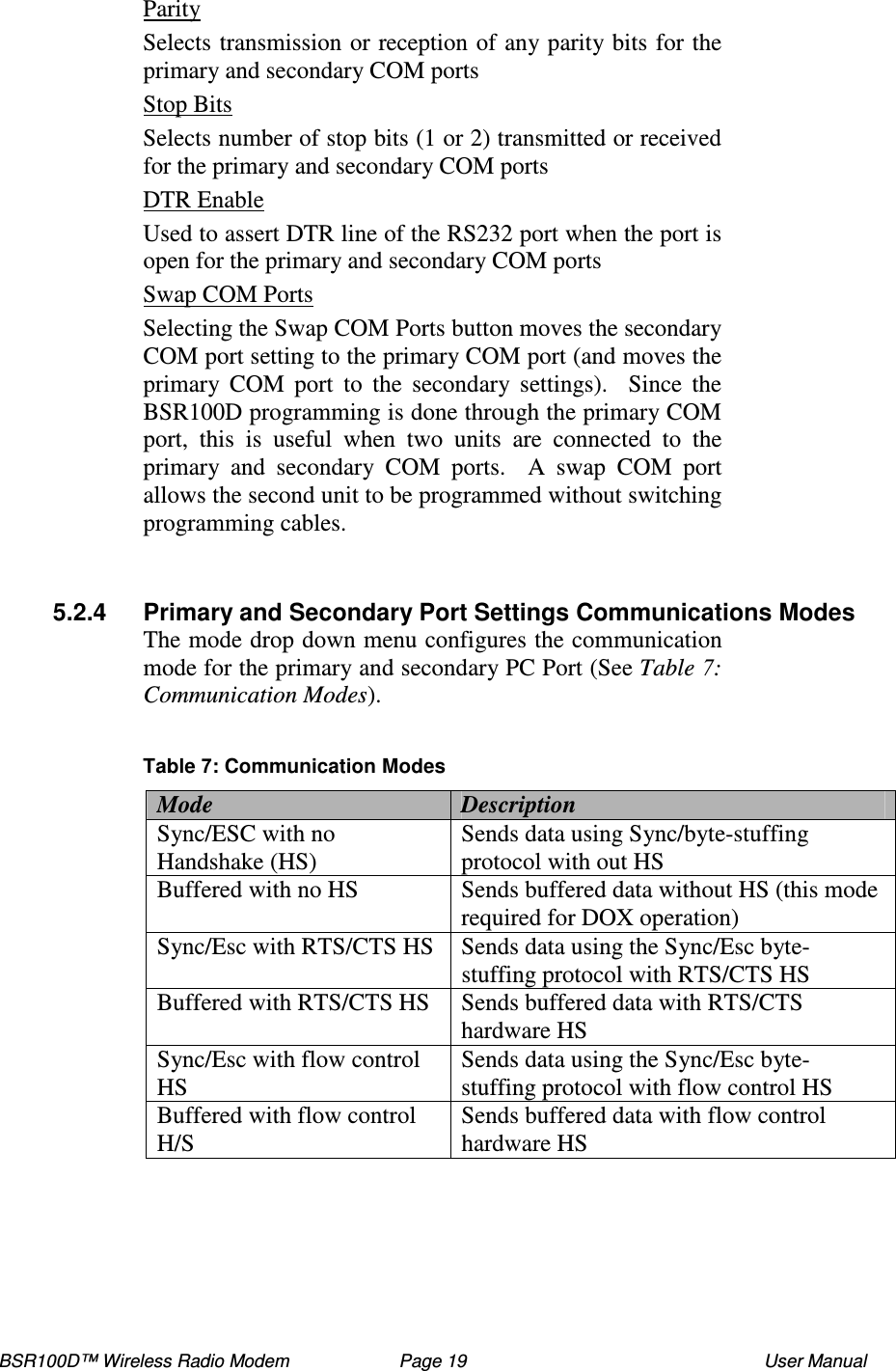 BSR100D™ Wireless Radio Modem  Page 19  User Manual Parity Selects transmission or reception of any parity bits for the primary and secondary COM ports  Stop Bits Selects number of stop bits (1 or 2) transmitted or received for the primary and secondary COM ports  DTR Enable Used to assert DTR line of the RS232 port when the port is open for the primary and secondary COM ports  Swap COM Ports Selecting the Swap COM Ports button moves the secondary COM port setting to the primary COM port (and moves the primary  COM  port  to  the  secondary  settings).    Since  the BSR100D programming is done through the primary COM port,  this  is  useful  when  two  units  are  connected  to  the primary  and  secondary  COM  ports.    A  swap  COM  port allows the second unit to be programmed without switching programming cables.   5.2.4  Primary and Secondary Port Settings Communications Modes The mode drop down menu configures the communication mode for the primary and secondary PC Port (See Table : Communication Modes).  Table : Communication Modes Mode  Description Sync/ESC with no Handshake (HS)  Sends data using Sync/byte-stuffing protocol with out HS Buffered with no HS  Sends buffered data without HS (this mode required for DOX operation) Sync/Esc with RTS/CTS HS  Sends data using the Sync/Esc byte-stuffing protocol with RTS/CTS HS Buffered with RTS/CTS HS  Sends buffered data with RTS/CTS hardware HS Sync/Esc with flow control HS  Sends data using the Sync/Esc byte-stuffing protocol with flow control HS Buffered with flow control H/S  Sends buffered data with flow control hardware HS  