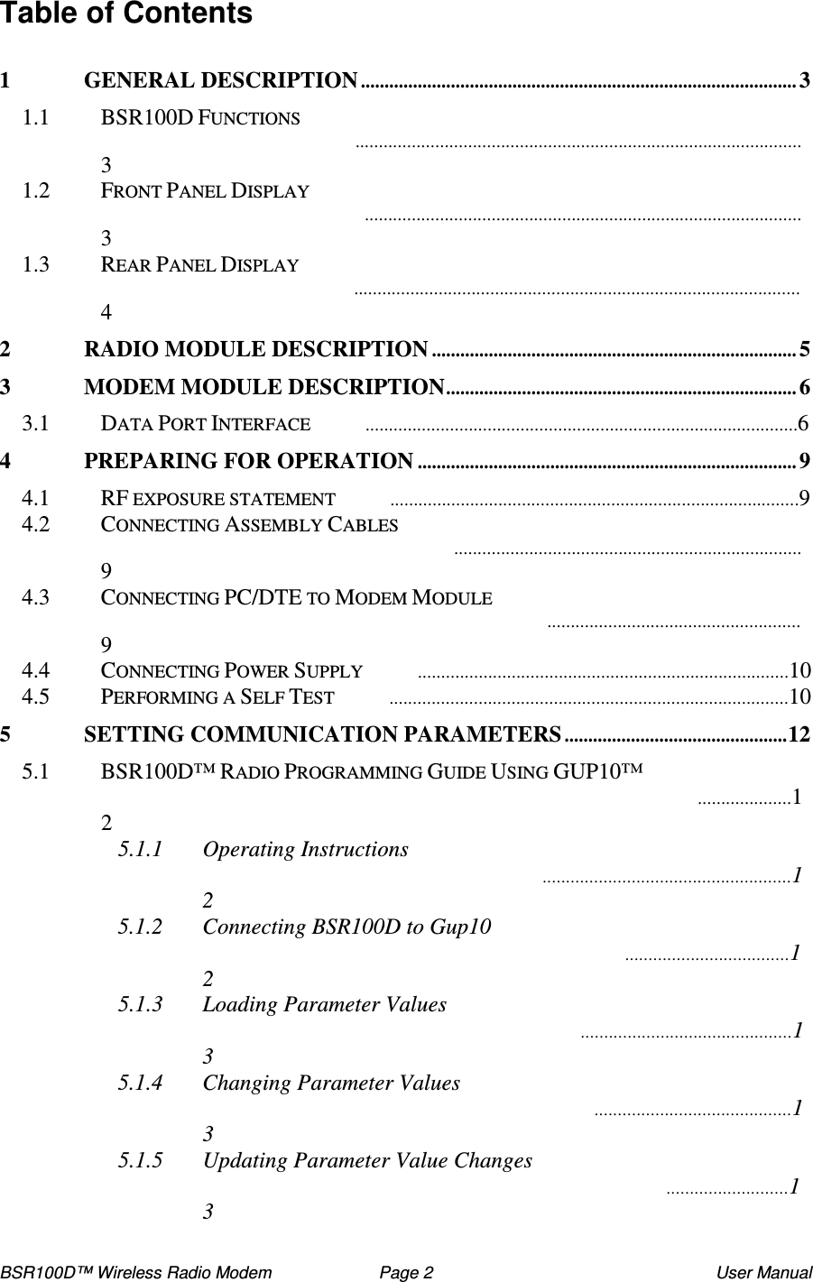 BSR100D™ Wireless Radio Modem  Page 2  User Manual Table of Contents  1 GENERAL DESCRIPTION............................................................................................3 1.1  BSR100D FUNCTIONS 3 1.2  FRONT PANEL DISPLAY 3 1.3  REAR PANEL DISPLAY 4 2 RADIO MODULE DESCRIPTION.............................................................................5 3 MODEM MODULE DESCRIPTION..........................................................................6 3.1  DATA PORT INTERFACE 6 4 PREPARING FOR OPERATION................................................................................9 4.1  RF EXPOSURE STATEMENT 9 4.2  CONNECTING ASSEMBLY CABLES 9 4.3  CONNECTING PC/DTE TO MODEM MODULE 9 4.4  CONNECTING POWER SUPPLY 10 4.5  PERFORMING A SELF TEST 10 5 SETTING COMMUNICATION PARAMETERS...............................................12 5.1  BSR100D™ RADIO PROGRAMMING GUIDE USING GUP10™ 12 5.1.1 Operating Instructions 12 5.1.2 Connecting BSR100D to Gup10 12 5.1.3 Loading Parameter Values 13 5.1.4 Changing Parameter Values 13 5.1.5 Updating Parameter Value Changes 13 