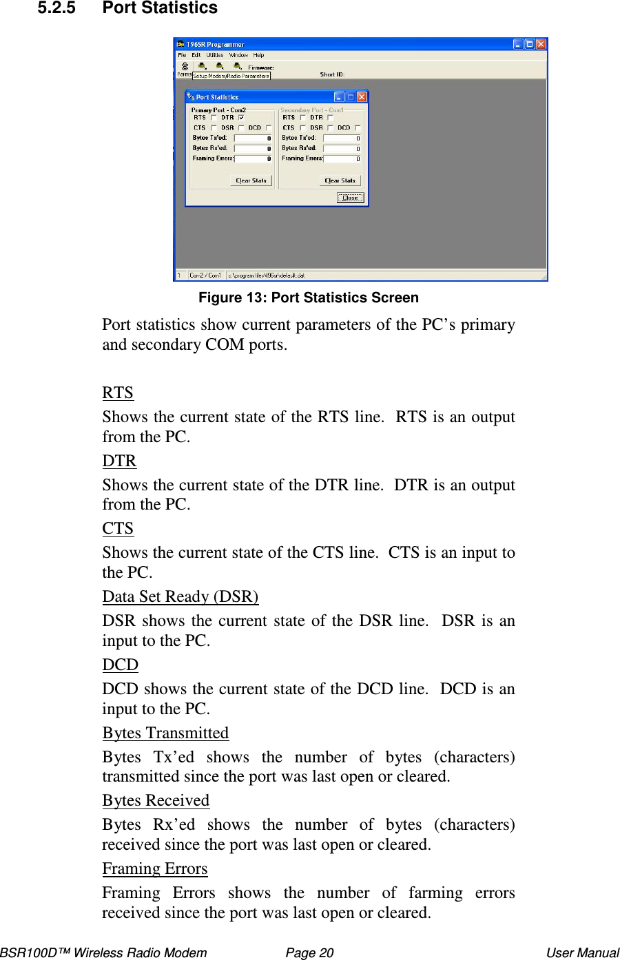 BSR100D™ Wireless Radio Modem  Page 20  User Manual  5.2.5  Port Statistics   Figure : Port Statistics Screen Port statistics show current parameters of the PC’ s primary and secondary COM ports.  RTS Shows the current state of the RTS line.  RTS is an output from the PC. DTR Shows the current state of the DTR line.  DTR is an output from the PC. CTS Shows the current state of the CTS line.  CTS is an input to the PC. Data Set Ready (DSR)  DSR shows the current state of the DSR line.  DSR is an input to the PC. DCD DCD shows the current state of the DCD line.  DCD is an input to the PC. Bytes Transmitted Bytes  Tx’ ed  shows  the  number  of  bytes  (characters) transmitted since the port was last open or cleared. Bytes Received Bytes  Rx’ed  shows  the  number  of  bytes  (characters) received since the port was last open or cleared. Framing Errors Framing  Errors  shows  the  number  of  farming  errors received since the port was last open or cleared.  