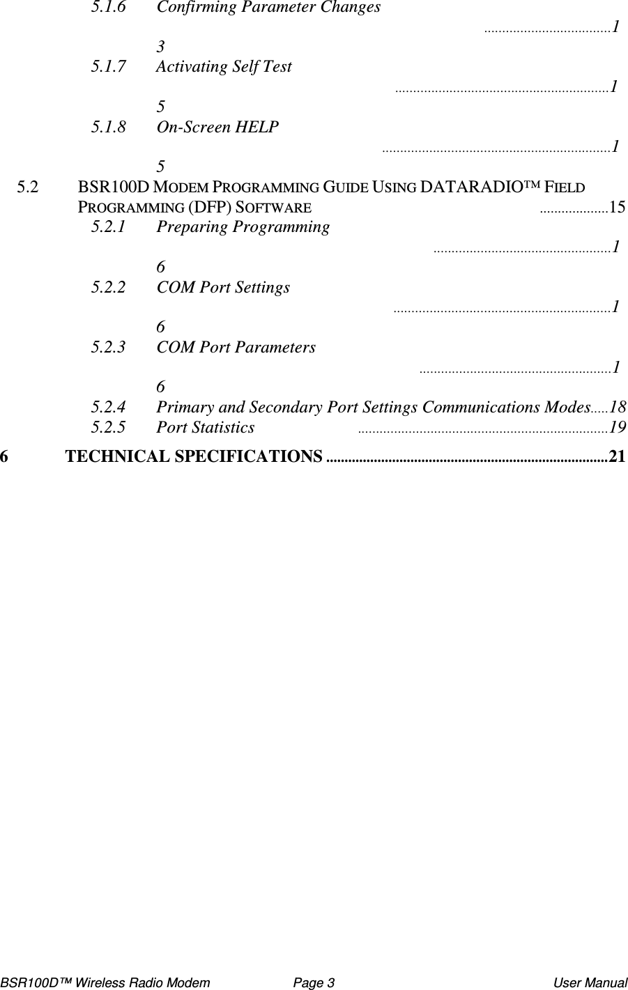 BSR100D™ Wireless Radio Modem  Page 3  User Manual 5.1.6 Confirming Parameter Changes 13 5.1.7 Activating Self Test 15 5.1.8 On-Screen HELP 15 5.2  BSR100D MODEM PROGRAMMING GUIDE USING DATARADIO™ FIELD PROGRAMMING (DFP) SOFTWARE 15 5.2.1 Preparing Programming 16 5.2.2 COM Port Settings 16 5.2.3 COM Port Parameters 16 5.2.4 Primary and Secondary Port Settings Communications Modes18 5.2.5 Port Statistics 19 6 TECHNICAL SPECIFICATIONS.............................................................................21      