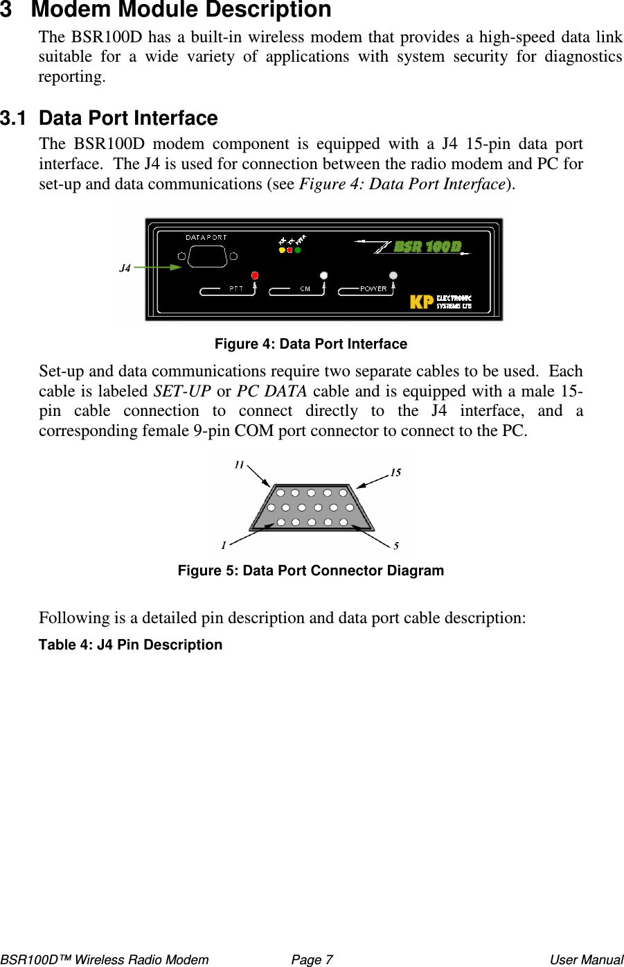 BSR100D™ Wireless Radio Modem  Page 7  User Manual 3  Modem Module Description The BSR100D has a built-in wireless modem that provides a high-speed data link suitable  for  a  wide  variety  of  applications  with  system  security  for  diagnostics reporting.   3.1  Data Port Interface The  BSR100D  modem  component  is  equipped  with  a  J4  15-pin  data  port interface.  The J4 is used for connection between the radio modem and PC for set-up and data communications (see Figure 4: Data Port Interface).    Figure 4: Data Port Interface Set-up and data communications require two separate cables to be used.  Each cable is labeled SET-UP or PC DATA cable and is equipped with a male 15-pin  cable  connection  to  connect  directly  to  the  J4  interface,  and  a corresponding female 9-pin COM port connector to connect to the PC.  Figure : Data Port Connector Diagram  Following is a detailed pin description and data port cable description:  Table 4: J4 Pin Description  
