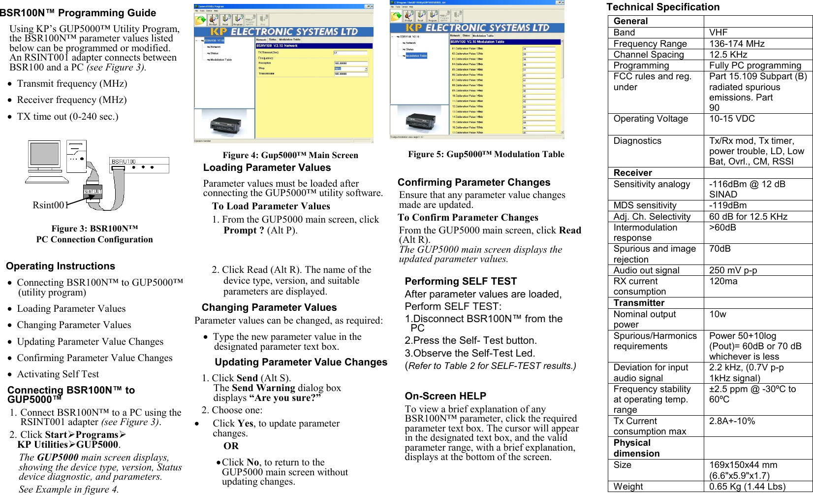   BSR100N™ Programming Guide Using KP’s GUP5000™ Utility Program, the BSR100N™ parameter values listed below can be programmed or modified. An RSINT001 adapter connects between BSR100 and a PC (see Figure 3).  Transmit frequency (MHz)  Receiver frequency (MHz)  TX time out (0-240 sec.)   Figure 3: BSR100N™ PC Connection Configuration  Operating Instructions  Connecting BSR100N™ to GUP5000™ (utility program)  Loading Parameter Values  Changing Parameter Values  Updating Parameter Value Changes  Confirming Parameter Value Changes   Activating Self Test Connecting BSR100N™ to GUP5000™ 1. Connect BSR100N™ to a PC using the RSINT001 adapter (see Figure 3). 2. Click StartPrograms KP UtilitiesGUP5000.  The GUP5000 main screen displays, showing the device type, version, Status device diagnostic, and parameters. See Example in figure 4.  Figure 4: Gup5000™ Main Screen Loading Parameter Values Parameter values must be loaded after connecting the GUP5000™ utility software.  To Load Parameter Values 1. From the GUP5000 main screen, click Prompt ? (Alt P).    2. Click Read (Alt R). The name of the device type, version, and suitable parameters are displayed. Changing Parameter Values Parameter values can be changed, as required:  Type the new parameter value in the designated parameter text box.  Updating Parameter Value Changes 1. Click Send (Alt S). The Send Warning dialog box displays “Are you sure?” 2. Choose one:  Click Yes, to update parameter changes. OR  Click No, to return to the GUP5000 main screen without updating changes.      Figure 5: Gup5000™ Modulation Table  Confirming Parameter Changes Ensure that any parameter value changes made are updated. To Confirm Parameter Changes From the GUP5000 main screen, click Read (Alt R).  The GUP5000 main screen displays the updated parameter values.  Performing SELF TEST After parameter values are loaded,  Perform SELF TEST: 1.Disconnect BSR100N™ from the PC  2.Press the Self- Test button. 3.Observe the Self-Test Led. (Refer to Table 2 for SELF-TEST results.)  On-Screen HELP To view a brief explanation of any BSR100N™ parameter, click the required parameter text box. The cursor will appear in the designated text box, and the valid parameter range, with a brief explanation, displays at the bottom of the screen.      Technical Specification   General VHF Band 136-174 MHz Frequency Range 12.5 KHz Channel Spacing Fully PC programming Programming Part 15.109 Subpart (B) radiated spurious emissions. Part 90 FCC rules and reg. under 10-15 VDC Operating Voltage  Tx/Rx mod, Tx timer, power trouble, LD, Low Bat, Ovrl., CM, RSSI Diagnostics  Receiver -116dBm @ 12 dB SINAD Sensitivity analogy -119dBm MDS sensitivity 60 dB for 12.5 KHz Adj. Ch. Selectivity &gt;60dB Intermodulation  response 70dB Spurious and image rejection 250 mV p-p Audio out signal 120ma RX current consumption  Transmitter 10w Nominal output power Power 50+10log (Pout)= 60dB or 70 dB whichever is less Spurious/Harmonics requirements 2.2 kHz, (0.7V p-p 1kHz signal) Deviation for input audio signal ±2.5 ppm @ -30ºC to 60ºC Frequency stability at operating temp. range 2.8A+-10% Tx Current consumption max  Physical dimension  169x150x44 mm (6.6&quot;x5.9&quot;x1.7) Size 0.65 Kg (1.44 Lbs) Weight  Rsint001 