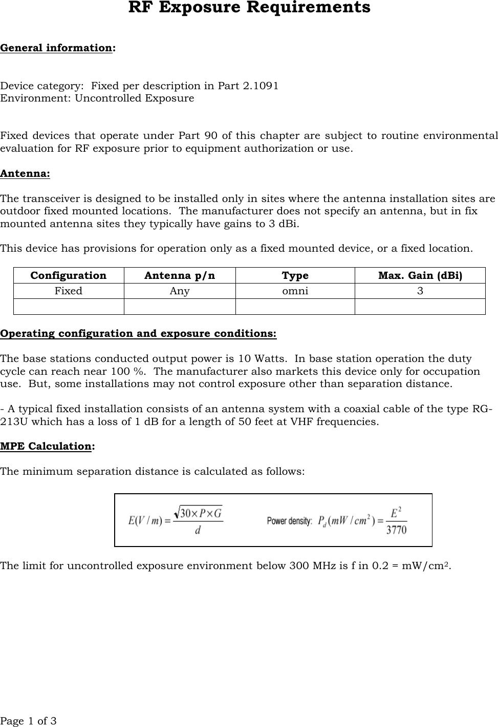 Page 1 of 3 RF Exposure Requirements   General information:   Device category:  Fixed per description in Part 2.1091 Environment: Uncontrolled Exposure   Fixed devices that operate under Part 90 of this chapter are subject to routine environmental evaluation for RF exposure prior to equipment authorization or use.  Antenna:  The transceiver is designed to be installed only in sites where the antenna installation sites are outdoor fixed mounted locations.  The manufacturer does not specify an antenna, but in fix mounted antenna sites they typically have gains to 3 dBi.  This device has provisions for operation only as a fixed mounted device, or a fixed location.    Configuration Antenna p/n Type Max. Gain (dBi) Fixed Any omni 3      Operating configuration and exposure conditions:  The base stations conducted output power is 10 Watts.  In base station operation the duty cycle can reach near 100 %.  The manufacturer also markets this device only for occupation use.  But, some installations may not control exposure other than separation distance.  - A typical fixed installation consists of an antenna system with a coaxial cable of the type RG-213U which has a loss of 1 dB for a length of 50 feet at VHF frequencies.  MPE Calculation:    The minimum separation distance is calculated as follows:   The limit for uncontrolled exposure environment below 300 MHz is f in 0.2 = mW/cm2. 