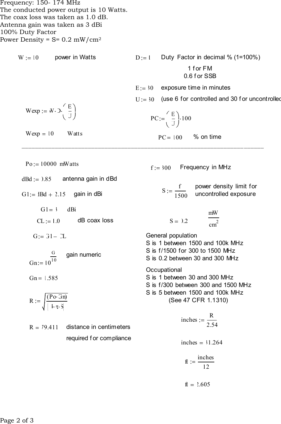Page 2 of 3  Frequency: 150- 174 MHz The conducted power output is 10 Watts.   The coax loss was taken as 1.0 dB.  Antenna gain was taken as 3 dBi 100% Duty Factor Power Density = S= 0.2 mW/cm2  Sf1500G1 dBd 2.15 gain in dBiG1 3 dBi mWcm2CL 1.0 dB  coax loss S 0.2GG1 CL General populationS  is  1 between 1500 and 100k MHzS  is  f /1500 f or 300 to 1500 MHzS  is  0.2 between 30 and 300 MHzgain numericGn 10G10Occupational S  is  1 between 30 and 300 MHzS  is  f /300 between 300 and 1500 MHzS  is  5 between 1500 and 100k MHz(See 47 CFR 1.1310)Gn 1.585RPo Gn( )4 Sinches R2.54R 79.411 distance in centimetersrequired f or compliance inches 31.264ft inches12ft 2.605W10 power in Watts D 1 Duty  Factor in decimal % (1=100%)1 f or FM0.6 f or SSBE30 exposure t ime in minutesU30 (use 6 for  controlled and 30 f or uncontrolled)Wexp W D EUPC EU100Wexp 10 Watt s PC 100  % on time_________________________________________________________________________Po 10000 mWatts f300 Frequency  in MHzdBd 0.85 antenna gain in dBdpower density  limit  for uncontrolled exposure 