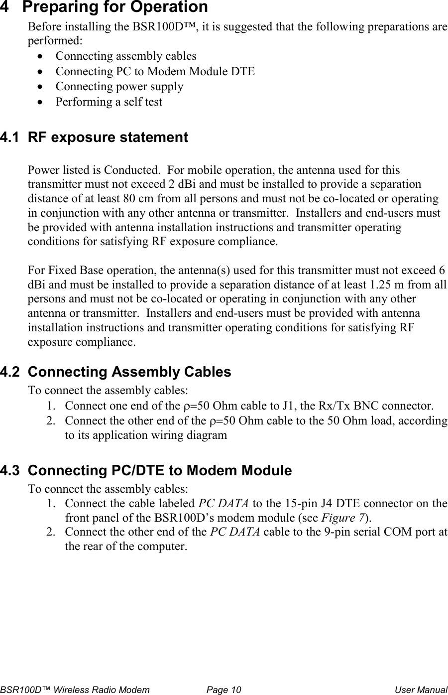 BSR100D&trade; Wireless Radio Modem  Page 10  User Manual 4  Preparing for Operation Before installing the BSR100D&trade;, it is suggested that the following preparations are performed: &bull; Connecting assembly cables &bull; Connecting PC to Modem Module DTE &bull; Connecting power supply  &bull; Performing a self test  4.1  RF exposure statement  Power listed is Conducted.  For mobile operation, the antenna used for this transmitter must not exceed 2 dBi and must be installed to provide a separation distance of at least 80 cm from all persons and must not be co-located or operating in conjunction with any other antenna or transmitter.  Installers and end-users must be provided with antenna installation instructions and transmitter operating conditions for satisfying RF exposure compliance.  For Fixed Base operation, the antenna(s) used for this transmitter must not exceed 6 dBi and must be installed to provide a separation distance of at least 1.25 m from all persons and must not be co-located or operating in conjunction with any other antenna or transmitter.  Installers and end-users must be provided with antenna installation instructions and transmitter operating conditions for satisfying RF exposure compliance.  4.2  Connecting Assembly Cables To connect the assembly cables: 1. Connect one end of the &rho;=50 Ohm cable to J1, the Rx/Tx BNC connector. 2. Connect the other end of the &rho;=50 Ohm cable to the 50 Ohm load, according to its application wiring diagram  4.3  Connecting PC/DTE to Modem Module To connect the assembly cables: 1. Connect the cable labeled PC DATA to the 15-pin J4 DTE connector on the front panel of the BSR100D&rsquo;s modem module (see Figure 7).  2. Connect the other end of the PC DATA cable to the 9-pin serial COM port at the rear of the computer.  