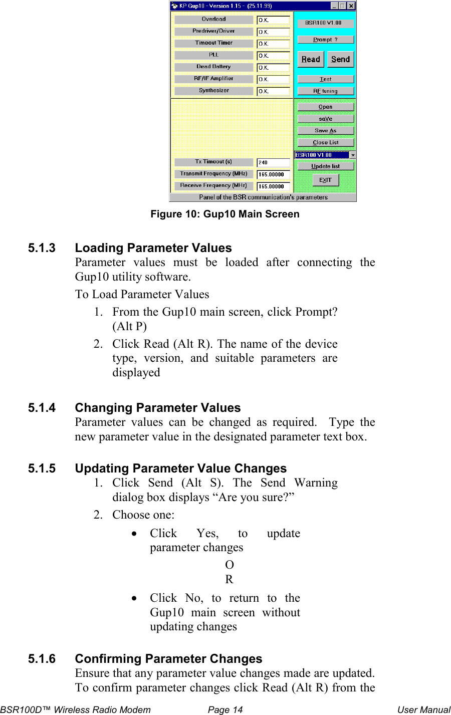 BSR100D&trade; Wireless Radio Modem  Page 14  User Manual  Figure 10: Gup10 Main Screen  5.1.3  Loading Parameter Values Parameter  values  must  be  loaded  after  connecting  the Gup10 utility software.  To Load Parameter Values 1. From the Gup10 main screen, click Prompt? (Alt P)  2. Click Read (Alt R). The name of the device type,  version,  and  suitable  parameters  are displayed  5.1.4  Changing Parameter Values Parameter  values  can  be  changed  as  required.    Type  the new parameter value in the designated parameter text box.   5.1.5  Updating Parameter Value Changes 1. Click  Send  (Alt  S).  The  Send  Warning dialog box displays &ldquo;Are you sure?&rdquo; 2. Choose one: &bull; Click  Yes,  to  update parameter changes OR &bull; Click  No,  to  return  to  the Gup10  main  screen  without updating changes  5.1.6  Confirming Parameter Changes Ensure that any parameter value changes made are updated.  To confirm parameter changes click Read (Alt R) from the 