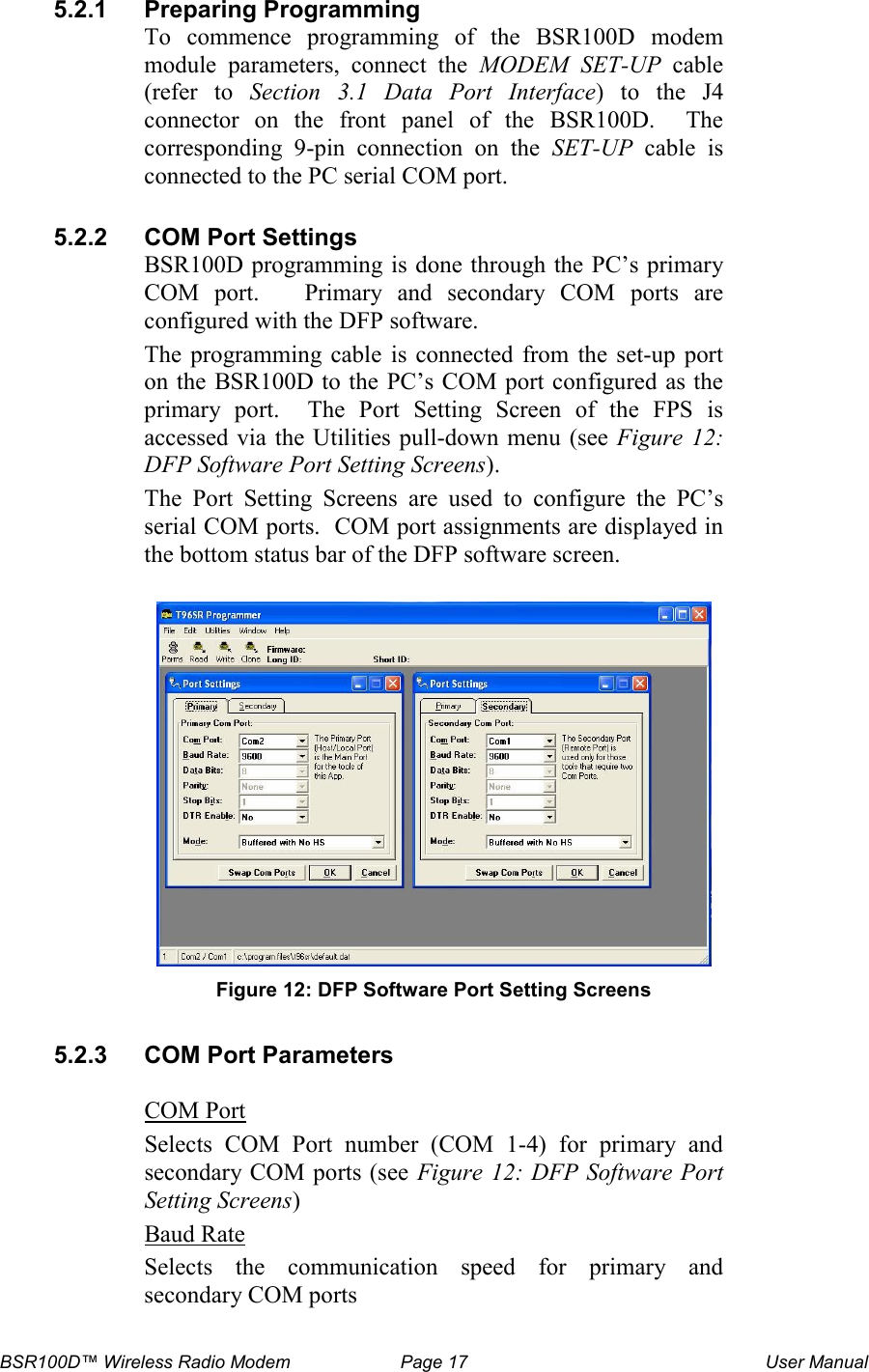 BSR100D&trade; Wireless Radio Modem  Page 17  User Manual 5.2.1  Preparing Programming To  commence  programming  of  the  BSR100D  modem module  parameters,  connect  the  MODEM SET-UP  cable (refer  to  Section   3.1  Data  Port  Interface) to the J4 connector  on  the  front  panel  of  the  BSR100D.    The corresponding  9-pin  connection  on  the  SET-UP  cable  is connected to the PC serial COM port.  5.2.2  COM Port Settings BSR100D programming is done through the PC&rsquo;s primary COM  port.      Primary  and  secondary  COM  ports  are configured with the DFP software.   The  programming  cable  is  connected  from  the  set-up  port on the  BSR100D to the  PC&rsquo;s COM port configured as the primary  port.    The  Port  Setting  Screen  of  the  FPS  is accessed via the  Utilities pull-down menu (see Figure  12: DFP Software Port Setting Screens).   The  Port  Setting  Screens  are  used  to  configure  the  PC&rsquo;s serial COM ports.  COM port assignments are displayed in the bottom status bar of the DFP software screen.   Figure 12: DFP Software Port Setting Screens  5.2.3  COM Port Parameters  COM Port Selects  COM  Port  number  (COM  1-4)  for  primary  and secondary COM ports (see  Figure 12: DFP Software Port Setting Screens) Baud Rate Selects  the  communication  speed  for  primary  and secondary COM ports  