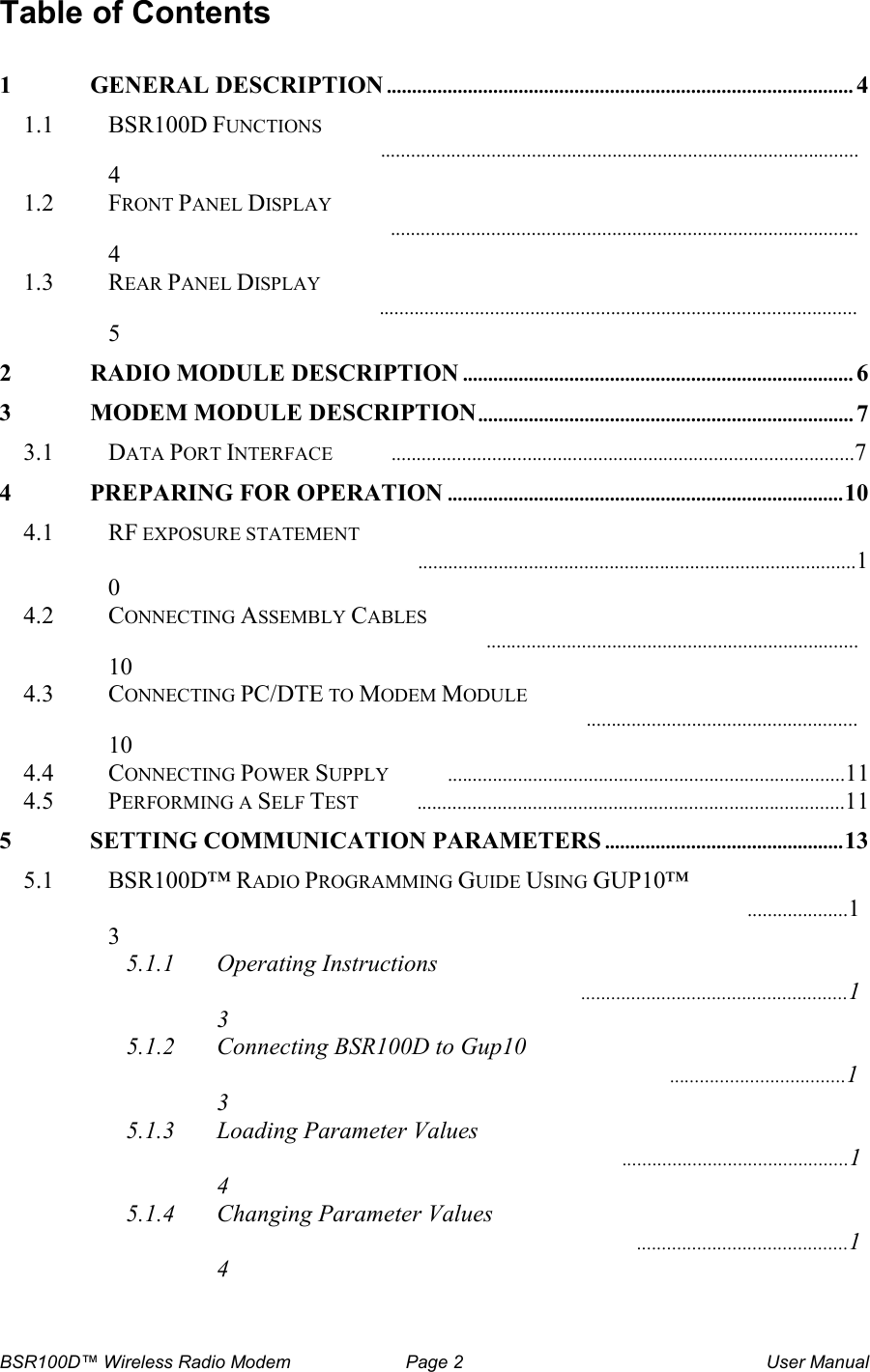 BSR100D&trade; Wireless Radio Modem  Page 2  User Manual Table of Contents  1 GENERAL DESCRIPTION............................................................................................4 1.1  BSR100D FUNCTIONS ...............................................................................................4 1.2  FRONT PANEL DISPLAY  .............................................................................................4 1.3  REAR PANEL DISPLAY  ...............................................................................................5 2 RADIO MODULE DESCRIPTION.............................................................................6 3 MODEM MODULE DESCRIPTION..........................................................................7 3.1  DATA PORT INTERFACE  ............................................................................................7 4 PREPARING FOR OPERATION..............................................................................10 4.1  RF EXPOSURE STATEMENT  .......................................................................................10 4.2  CONNECTING ASSEMBLY CABLES  ..........................................................................10 4.3  CONNECTING PC/DTE TO MODEM MODULE  ......................................................10 4.4  CONNECTING POWER SUPPLY  ...............................................................................11 4.5  PERFORMING A SELF TEST  .....................................................................................11 5 SETTING COMMUNICATION PARAMETERS...............................................13 5.1  BSR100D&trade; RADIO PROGRAMMING GUIDE USING GUP10&trade;  ....................13 5.1.1 Operating Instructions  .....................................................13 5.1.2 Connecting BSR100D to Gup10  ...................................13 5.1.3 Loading Parameter Values  .............................................14 5.1.4 Changing Parameter Values  ..........................................14 