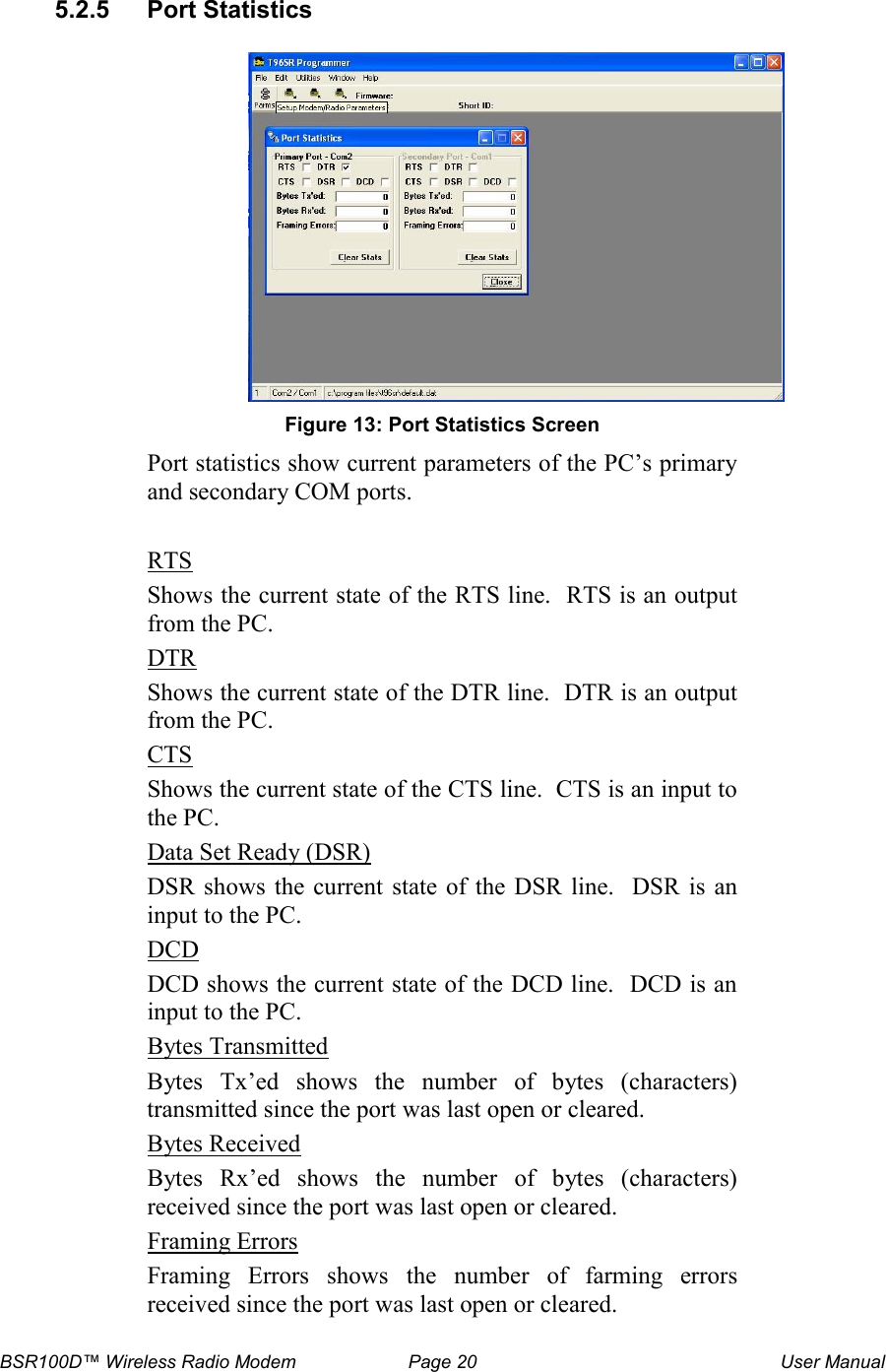 BSR100D&trade; Wireless Radio Modem  Page 20  User Manual  5.2.5  Port Statistics   Figure 13: Port Statistics Screen Port statistics show current parameters of the PC&rsquo;s primary and secondary COM ports.  RTS Shows the current state of the RTS line.  RTS is an output from the PC. DTR Shows the current state of the DTR line.  DTR is an output from the PC. CTS Shows the current state of the CTS line.  CTS is an input to the PC. Data Set Ready (DSR)  DSR shows  the current  state of  the DSR  line.   DSR is  an input to the PC. DCD DCD shows the current state of the DCD line.  DCD is an input to the PC. Bytes Transmitted Bytes  Tx&rsquo;ed  shows  the  number  of  bytes  (characters) transmitted since the port was last open or cleared. Bytes Received Bytes  Rx&rsquo;ed  shows  the  number  of  bytes  (characters) received since the port was last open or cleared. Framing Errors Framing  Errors  shows  the  number  of  farming  errors received since the port was last open or cleared.  