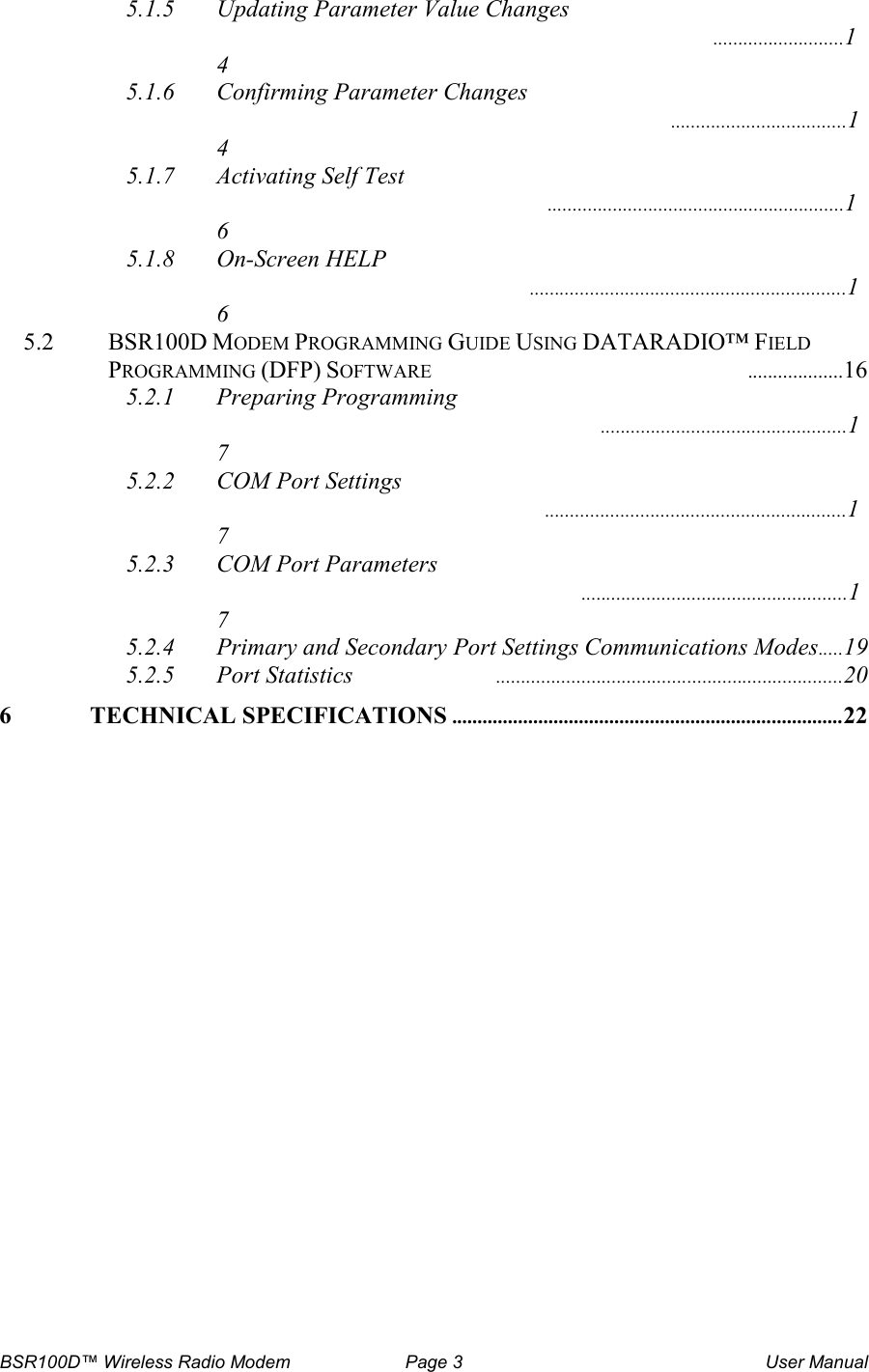 BSR100D&trade; Wireless Radio Modem  Page 3  User Manual 5.1.5 Updating Parameter Value Changes  ..........................14 5.1.6 Confirming Parameter Changes  ...................................14 5.1.7 Activating Self Test  ...........................................................16 5.1.8 On-Screen HELP  ...............................................................16 5.2  BSR100D MODEM PROGRAMMING GUIDE USING DATARADIO&trade; FIELD PROGRAMMING (DFP) SOFTWARE  ...................16 5.2.1 Preparing Programming  .................................................17 5.2.2 COM Port Settings  ............................................................17 5.2.3 COM Port Parameters  .....................................................17 5.2.4 Primary and Secondary Port Settings Communications Modes.....19 5.2.5 Port Statistics  .....................................................................20 6 TECHNICAL SPECIFICATIONS.............................................................................22      