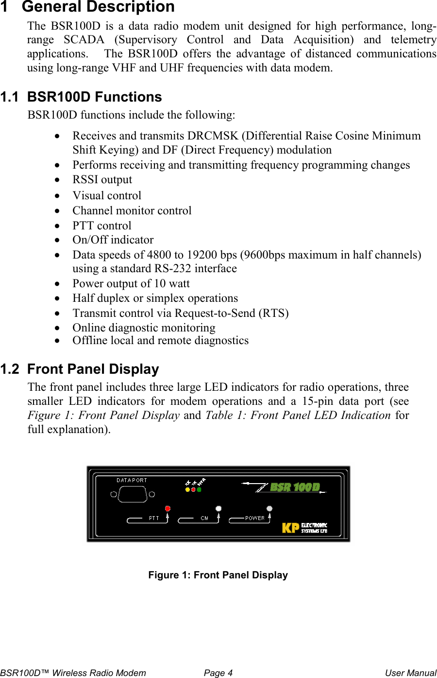 BSR100D&trade; Wireless Radio Modem  Page 4  User Manual 1  General Description The  BSR100D  is  a  data  radio  modem  unit  designed  for  high  performance,  long-range  SCADA  (Supervisory  Control  and  Data  Acquisition)  and  telemetry applications.   The BSR100D  offers  the  advantage  of  distanced  communications using long-range VHF and UHF frequencies with data modem.    1.1  BSR100D Functions  BSR100D functions include the following: &bull; Receives and transmits DRCMSK (Differential Raise Cosine Minimum Shift Keying) and DF (Direct Frequency) modulation &bull; Performs receiving and transmitting frequency programming changes &bull; RSSI output &bull; Visual control &bull; Channel monitor control &bull; PTT control &bull; On/Off indicator &bull; Data speeds of 4800 to 19200 bps (9600bps maximum in half channels) using a standard RS-232 interface &bull; Power output of 10 watt &bull; Half duplex or simplex operations &bull; Transmit control via Request-to-Send (RTS) &bull; Online diagnostic monitoring &bull; Offline local and remote diagnostics  1.2  Front Panel Display The front panel includes three large LED indicators for radio operations, three smaller  LED  indicators  for  modem  operations  and  a  15-pin  data  port  (see Figure 1: Front Panel Display and Table 1: Front Panel LED Indication for full explanation).    Figure 1: Front Panel Display      
