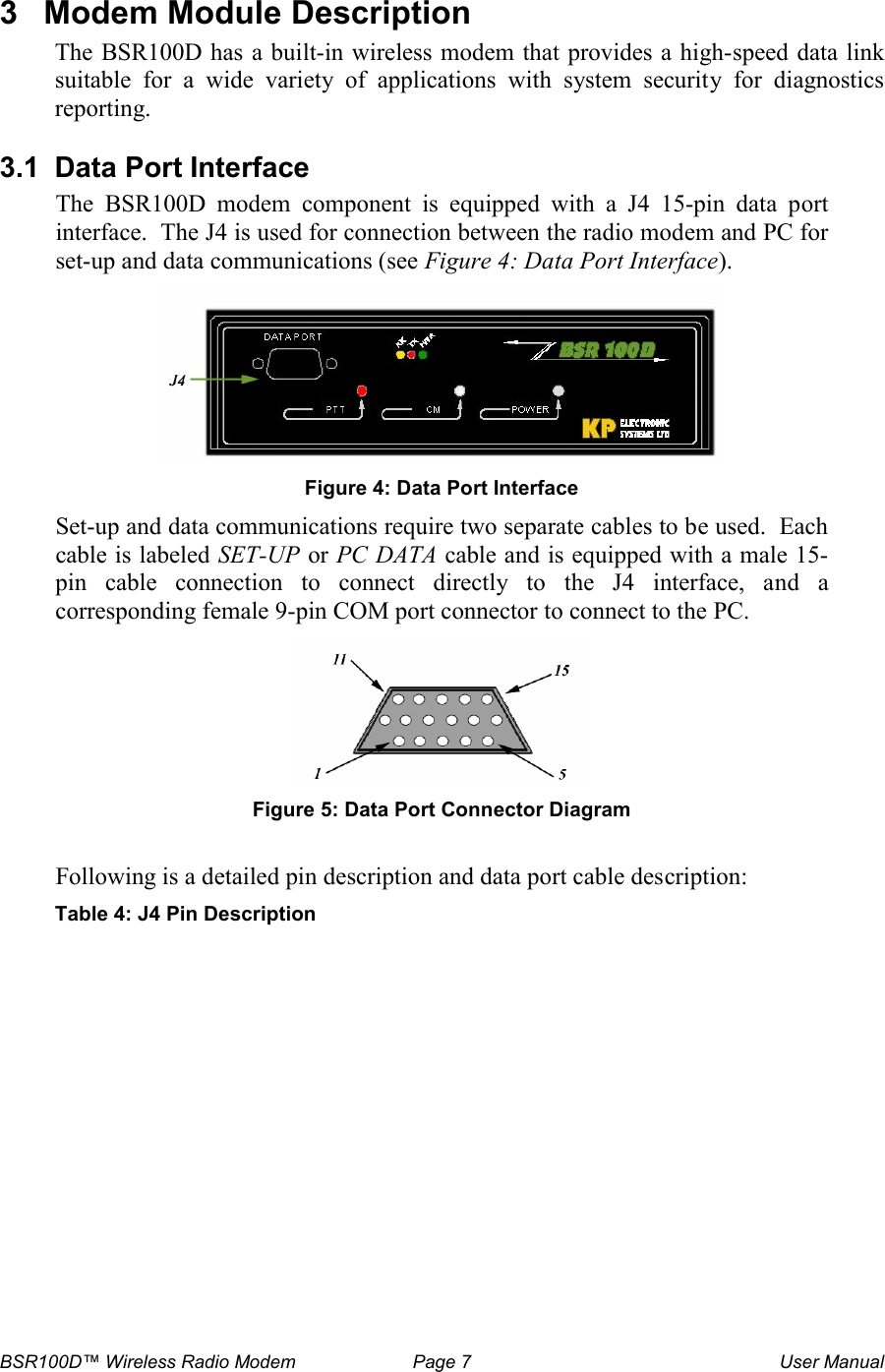 BSR100D&trade; Wireless Radio Modem  Page 7  User Manual 3  Modem Module Description The BSR100D has a built-in wireless modem that provides a high-speed data link suitable  for  a  wide  variety  of  applications  with  system  security  for  diagnostics reporting.   3.1  Data Port Interface The  BSR100D  modem  component  is  equipped  with  a  J4  15-pin  data  port interface.  The J4 is used for connection between the radio modem and PC for set-up and data communications (see Figure 4: Data Port Interface).    Figure 4: Data Port Interface Set-up and data communications require two separate cables to be used.  Each cable is labeled SET-UP or PC DATA cable and is equipped with a male 15-pin  cable  connection  to  connect  directly  to  the  J4  interface,  and  a corresponding female 9-pin COM port connector to connect to the PC.  Figure 5: Data Port Connector Diagram  Following is a detailed pin description and data port cable description:  Table 4: J4 Pin Description  