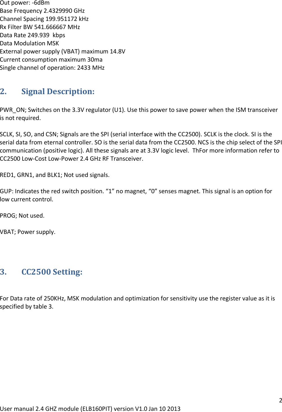 2 User manual 2.4 GHZ module (ELB160PIT) version V1.0 Jan 10 2013 Out power: -6dBm Base Frequency 2.4329990 GHz Channel Spacing 199.951172 kHz Rx Filter BW 541.666667 MHz Data Rate 249.939  kbpsData Modulation MSK  External power supply (VBAT) maximum 14.8V Current consumption maximum 30ma Single channel of operation: 2433 MHz 2. Signal Description:  PWR_ON; Switches on the 3.3V regulator (U1). Use this power to save power when the ISM transceiver is not required.  SCLK, SI, SO, and CSN; Signals are the SPI (serial interface with the CC2500). SCLK is the clock. SI is the serial data from eternal controller. SO is the serial data from the CC2500. NCS is the chip select of the SPI communication (positive logic). All these signals are at 3.3V logic level.  ThFor more information refer to CC2500 Low-Cost Low-Power 2.4 GHz RF Transceiver.  RED1, GRN1, and BLK1; Not used signals.  GUP: Indicates the red switch position. “1” no magnet, “0” senses magnet. This signal is an option for low current control.  PROG; Not used.  VBAT; Power supply.   3. CC2500 Setting:   For Data rate of 250KHz, MSK modulation and optimization for sensitivity use the register value as it is specified by table 3.    
