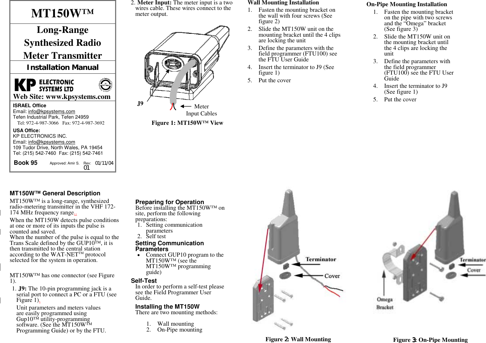 J9    Meter Input Cables MT150W™ Long-Range  Synthesized Radio  Meter Transmitter Installation Manual   Web Site: www.kpsystems.com ISRAEL Office  Email: info@kpsystems.com Tefen Industrial Park, Tefen 24959 Tel: 972-4-987-3066   Fax: 972-4-987-3692 USA Office:  KP ELECTRONICS INC. Email: info@kpsystems.com 109 Tudor Drive, North Wales, PA 19454 Tel: (215) 542-7460  Fax: (215) 542-7461 Book 95  Approved: Amir S.  Rev: 01 01/11/04 MT150W™ General Description MT150W™ is a long-range, synthesized radio-metering transmitter in the VHF 172-174 MHz frequency range.. When the MT150W detects pulse conditions at one or more of its inputs the pulse is counted and saved.  When the number of the pulse is equal to the Trans Scale defined by the GUP10™, it is then transmitted to the central station according to the WAT-NETTM protocol selected for the system in operation.  MT150W™ has one connector (see Figure 1). 1. J9: The 10-pin programming jack is a serial port to connect a PC or a FTU (see Figure 1).  Unit parameters and meters values are easily programmed using Gup10™ utility-programming software. (See the MT150W™ Programming Guide) or by the FTU. 2. Meter Input: The meter input is a two wires cable. These wires connect to the meter output.          Figure 1: MT150W™ View             Preparing for Operation Before installing the MT150W™ on site, perform the following preparations: 1. Setting communication parameters 2. Self test   Setting Communication Parameters • Connect GUP10 program to the MT150W™ (see the MT150W™ programming guide)  Self-Test  In order to perform a self-test please see the Field Programmer User Guide.  Installing the MT150W There are two mounting methods:  1. Wall mounting 2. On-Pipe mounting   Wall Mounting Installation 1. Fasten the mounting bracket on the wall with four screws (See figure 2) 2. Slide the MT150W unit on the mounting bracket until the 4 clips are locking the unit 3. Define the parameters with the field programmer (FTU100) see the FTU User Guide 4. Insert the terminator to J9 (See figure 1) 5. Put the cover  On-Pipe Mounting Installation 1. Fasten the mounting bracket on the pipe with two screws and the “Omega” bracket (See figure 3) 2. Slide the MT150W unit on the mounting bracket until the 4 clips are locking the unit 3. Define the parameters with the field programmer (FTU100) see the FTU User Guide 4. Insert the terminator to J9 (See figure 1) 5. Put the cover                                Figure 2222: Wall Mounting   Figure 3333: On-Pipe Mounting  