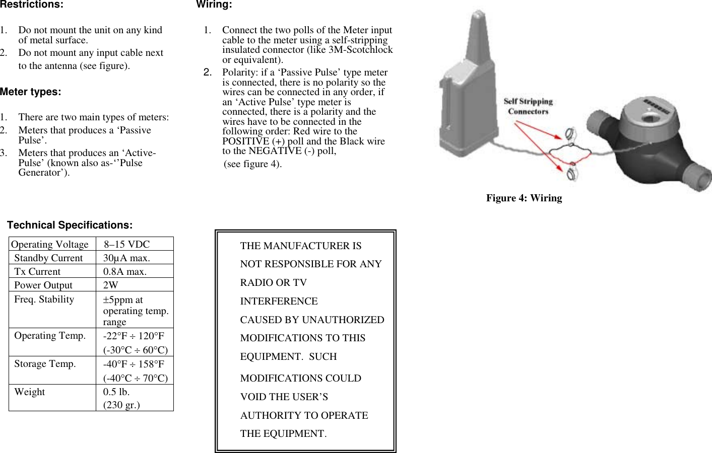 Restrictions:  1. Do not mount the unit on any kind of metal surface. 2. Do not mount any input cable next  to the antenna (see figure).  Meter types:  1. There are two main types of meters: 2. Meters that produces a ‘Passive Pulse’. 3. Meters that produces an ‘Active-Pulse’ (known also as-‘’Pulse Generator’).          Technical Specifications: Operating Voltage 8–15 VDC Standby Current  30µA max. Tx Current  0.8A max. Power Output  2W Freq. Stability  ±5ppm at operating temp. range Operating Temp.  -22°F ÷ 120°F (-30°C ÷ 60°C) Storage Temp.  -40°F ÷ 158°F (-40°C ÷ 70°C) Weight 0.5 lb. (230 gr.) Wiring:  1. Connect the two polls of the Meter input cable to the meter using a self-stripping insulated connector (like 3M-Scotchlock or equivalent).   2.  Polarity: if a ‘Passive Pulse’ type meter is connected, there is no polarity so the wires can be connected in any order, if an ‘Active Pulse’ type meter is connected, there is a polarity and the wires have to be connected in the following order: Red wire to the POSITIVE (+) poll and the Black wire to the NEGATIVE (-) poll,    (see figure 4).             Figure 4: Wiring   THE MANUFACTURER IS NOT RESPONSIBLE FOR ANY RADIO OR TV INTERFERENCE CAUSED BY UNAUTHORIZED MODIFICATIONS TO THIS EQUIPMENT.  SUCH  MODIFICATIONS COULD VOID THE USER’S AUTHORITY TO OPERATE THE EQUIPMENT. 