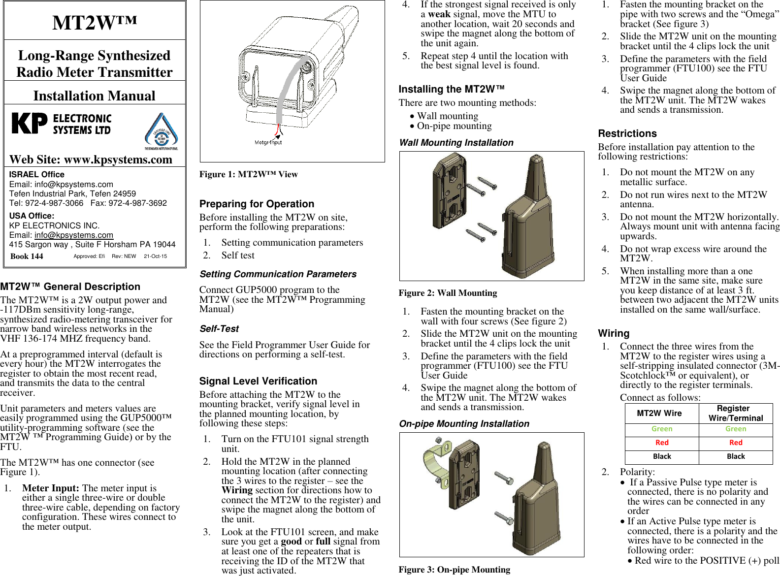 MT2W&trade; Long-Range Synthesized Radio Meter Transmitter Installation Manual   Web Site: www.kpsystems.com ISRAEL Office  Email: info@kpsystems.com Tefen Industrial Park, Tefen 24959 Tel: 972-4-987-3066   Fax: 972-4-987-3692 USA Office:  KP ELECTRONICS INC. Email: info@kpsystems.com 415 Sargon way , Suite F Horsham PA 19044  Book 144  Approved: Efi Rev: NEW 21-Oct-15 MT2W&trade; General Description The MT2W&trade; is a 2W output power and -117DBm sensitivity long-range, synthesized radio-metering transceiver for narrow band wireless networks in the VHF 136-174 MHZ frequency band. At a preprogrammed interval (default is every hour) the MT2W interrogates the register to obtain the most recent read, and transmits the data to the central receiver. Unit parameters and meters values are easily programmed using the GUP5000&trade; utility-programming software (see the MT2W &trade; Programming Guide) or by the FTU. The MT2W&trade; has one connector (see Figure 1). 1. Meter Input: The meter input is either a single three-wire or double three-wire cable, depending on factory configuration. These wires connect to the meter output.   Figure 1: MT2W&trade; View Preparing for Operation Before installing the MT2W on site, perform the following preparations: 1. Setting communication parameters 2. Self test   Setting Communication Parameters Connect GUP5000 program to the MT2W (see the MT2W&trade; Programming Manual) Self-Test  See the Field Programmer User Guide for directions on performing a self-test. Signal Level Verification Before attaching the MT2W to the mounting bracket, verify signal level in the planned mounting location, by following these steps: 1. Turn on the FTU101 signal strength unit. 2. Hold the MT2W in the planned mounting location (after connecting the 3 wires to the register &ndash; see the Wiring section for directions how to connect the MT2W to the register) and swipe the magnet along the bottom of the unit. 3. Look at the FTU101 screen, and make sure you get a good or full signal from at least one of the repeaters that is receiving the ID of the MT2W that was just activated. 4. If the strongest signal received is only a weak signal, move the MTU to another location, wait 20 seconds and swipe the magnet along the bottom of the unit again. 5. Repeat step 4 until the location with the best signal level is found. Installing the MT2W&trade; There are two mounting methods:  Wall mounting  On-pipe mounting Wall Mounting Installation  Figure 2: Wall Mounting 1. Fasten the mounting bracket on the wall with four screws (See figure 2) 2. Slide the MT2W unit on the mounting bracket until the 4 clips lock the unit 3. Define the parameters with the field programmer (FTU100) see the FTU User Guide 4. Swipe the magnet along the bottom of the MT2W unit. The MT2W wakes and sends a transmission.  On-pipe Mounting Installation  Figure 3: On-pipe Mounting 1. Fasten the mounting bracket on the pipe with two screws and the &ldquo;Omega&rdquo; bracket (See figure 3) 2. Slide the MT2W unit on the mounting bracket until the 4 clips lock the unit 3. Define the parameters with the field programmer (FTU100) see the FTU User Guide 4. Swipe the magnet along the bottom of the MT2W unit. The MT2W wakes and sends a transmission.  Restrictions Before installation pay attention to the following restrictions: 1. Do not mount the MT2W on any metallic surface. 2. Do not run wires next to the MT2W antenna. 3. Do not mount the MT2W horizontally. Always mount unit with antenna facing upwards. 4. Do not wrap excess wire around the MT2W. 5. When installing more than a one MT2W in the same site, make sure you keep distance of at least 3 ft. between two adjacent the MT2W units installed on the same wall/surface. Wiring 1. Connect the three wires from the MT2W to the register wires using a self-stripping insulated connector (3M-Scotchlock&trade; or equivalent), or directly to the register terminals.  Connect as follows:  MT2W Wire Register Wire/Terminal Green Green Red Red Black  Black 2. Polarity:   If a Passive Pulse type meter is connected, there is no polarity and the wires can be connected in any order   If an Active Pulse type meter is connected, there is a polarity and the wires have to be connected in the following order:   Red wire to the POSITIVE (+) poll  