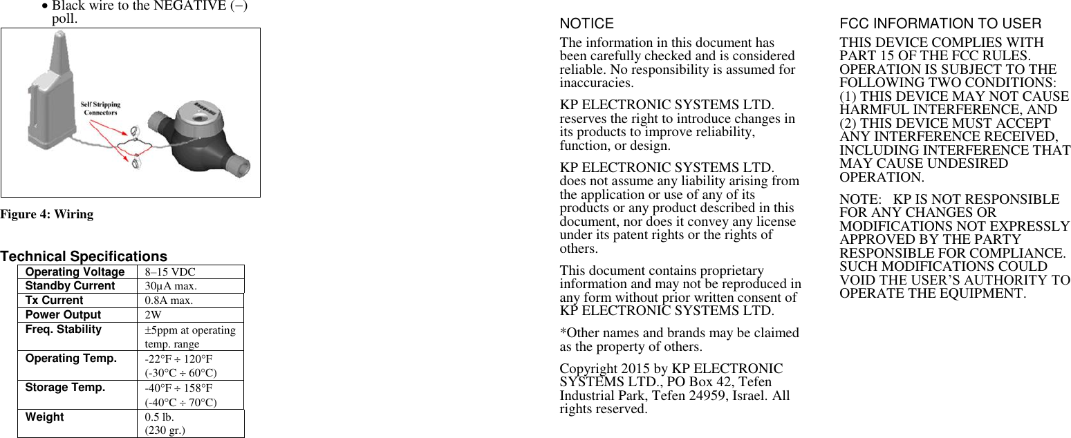  Black wire to the NEGATIVE () poll.   Figure 4: Wiring   Technical Specifications Operating Voltage 8&ndash;15 VDC Standby Current  30&micro;A max. Tx Current 0.8A max. Power Output 2W Freq. Stability 5ppm at operating temp. range Operating Temp. -22F  120F (-30C  60C) Storage Temp. -40F  158F (-40C  70C) Weight 0.5 lb. (230 gr.) NOTICE The information in this document has been carefully checked and is considered reliable. No responsibility is assumed for inaccuracies. KP ELECTRONIC SYSTEMS LTD. reserves the right to introduce changes in its products to improve reliability, function, or design. KP ELECTRONIC SYSTEMS LTD. does not assume any liability arising from the application or use of any of its products or any product described in this document, nor does it convey any license under its patent rights or the rights of others. This document contains proprietary information and may not be reproduced in any form without prior written consent of KP ELECTRONIC SYSTEMS LTD.  *Other names and brands may be claimed as the property of others. Copyright 2015 by KP ELECTRONIC SYSTEMS LTD., PO Box 42, Tefen Industrial Park, Tefen 24959, Israel. All rights reserved.  FCC INFORMATION TO USER THIS DEVICE COMPLIES WITH PART 15 OF THE FCC RULES. OPERATION IS SUBJECT TO THE FOLLOWING TWO CONDITIONS: (1) THIS DEVICE MAY NOT CAUSE HARMFUL INTERFERENCE, AND (2) THIS DEVICE MUST ACCEPT ANY INTERFERENCE RECEIVED, INCLUDING INTERFERENCE THAT MAY CAUSE UNDESIRED OPERATION. NOTE:   KP IS NOT RESPONSIBLE FOR ANY CHANGES OR MODIFICATIONS NOT EXPRESSLY APPROVED BY THE PARTY RESPONSIBLE FOR COMPLIANCE. SUCH MODIFICATIONS COULD VOID THE USER&rsquo;S AUTHORITY TO OPERATE THE EQUIPMENT.  