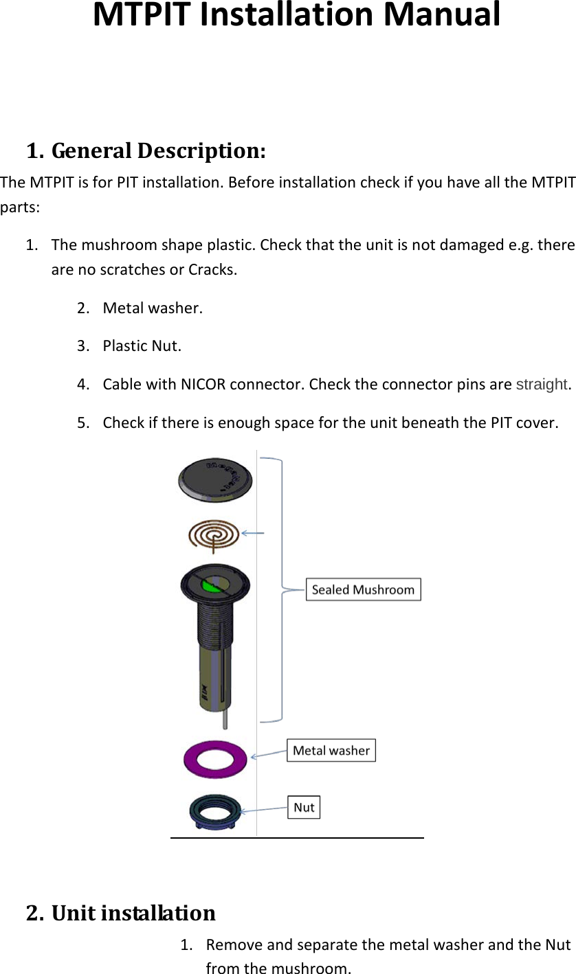 MTPIT Installation Manual   1. General Description: The MTPIT is for PIT installation. Before installation check if you have all the MTPIT parts: 1. The mushroom shape plastic. Check that the unit is not damaged e.g. there are no scratches or Cracks. 2. Metal washer. 3. Plastic Nut. 4. Cable with NICOR connector. Check the connector pins are straight. 5. Check if there is enough space for the unit beneath the PIT cover.   2. Unit installation 1. Remove and separate the metal washer and the Nut from the mushroom.  
