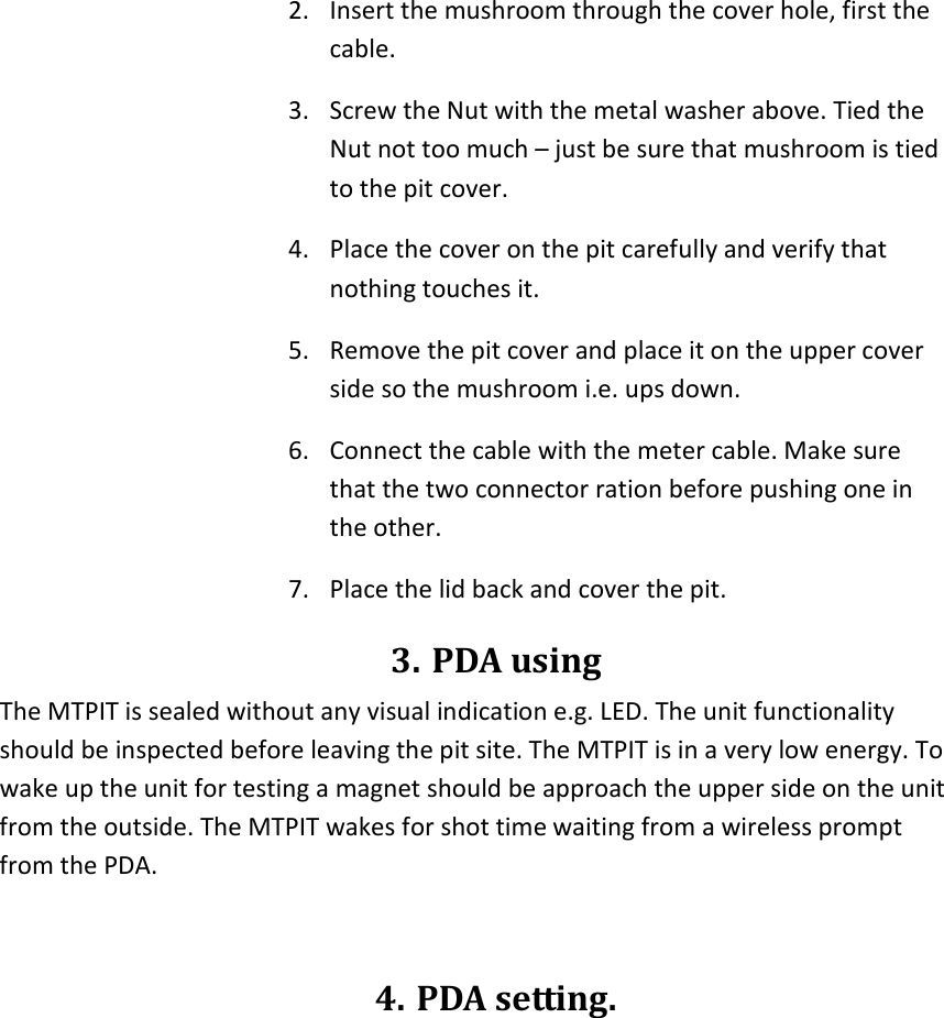 2. Insert the mushroom through the cover hole, first the cable. 3. Screw the Nut with the metal washer above. Tied the Nut not too much – just be sure that mushroom is tied to the pit cover. 4. Place the cover on the pit carefully and verify that nothing touches it. 5. Remove the pit cover and place it on the upper cover side so the mushroom i.e. ups down. 6. Connect the cable with the meter cable. Make sure that the two connector ration before pushing one in the other.  7. Place the lid back and cover the pit. 3. PDA using The MTPIT is sealed without any visual indication e.g. LED. The unit functionality should be inspected before leaving the pit site. The MTPIT is in a very low energy. To wake up the unit for testing a magnet should be approach the upper side on the unit from the outside. The MTPIT wakes for shot time waiting from a wireless prompt from the PDA.  4. PDA setting.  
