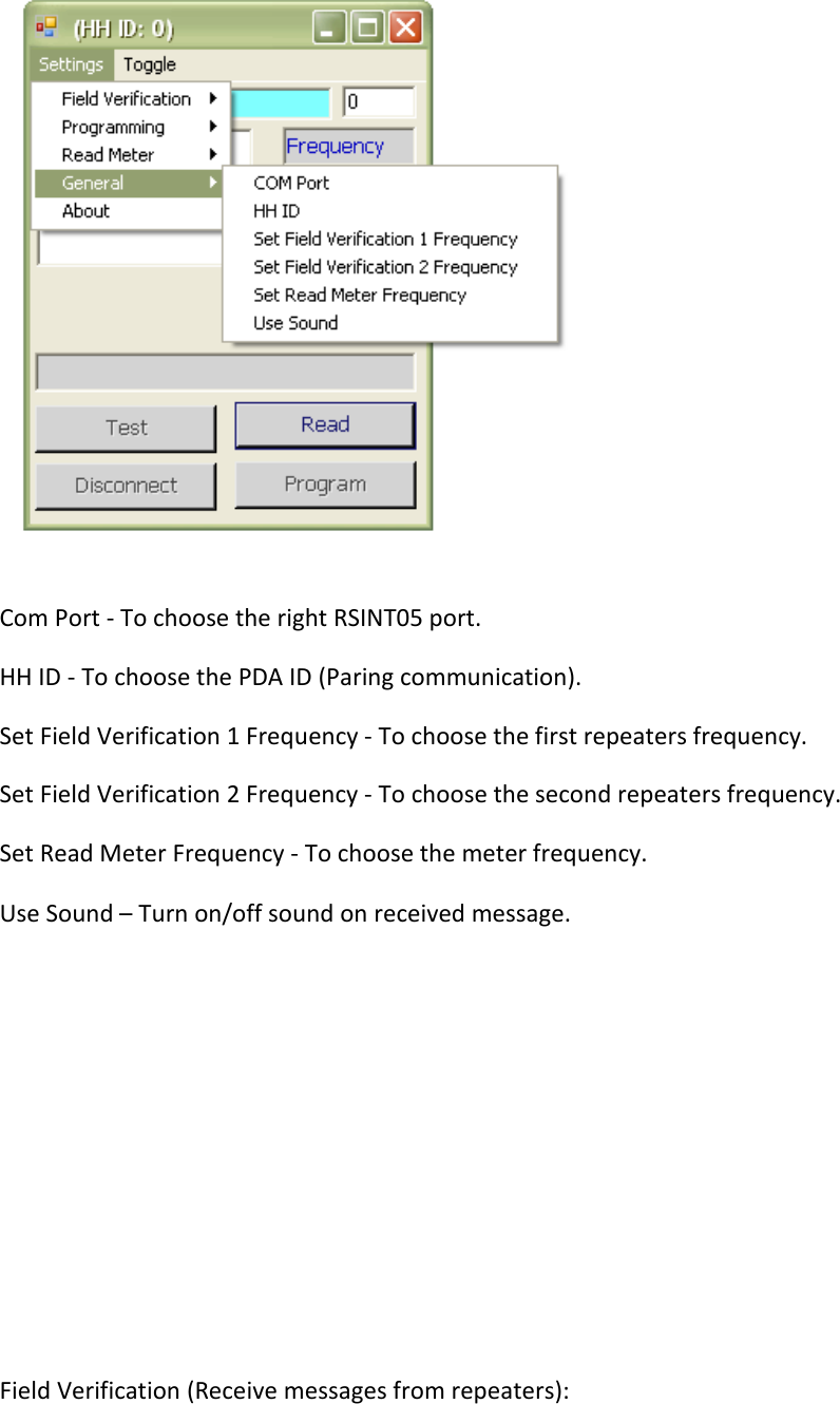  Com Port - To choose the right RSINT05 port. HH ID - To choose the PDA ID (Paring communication). Set Field Verification 1 Frequency - To choose the first repeaters frequency. Set Field Verification 2 Frequency - To choose the second repeaters frequency. Set Read Meter Frequency - To choose the meter frequency. Use Sound – Turn on/off sound on received message.         Field Verification (Receive messages from repeaters): 