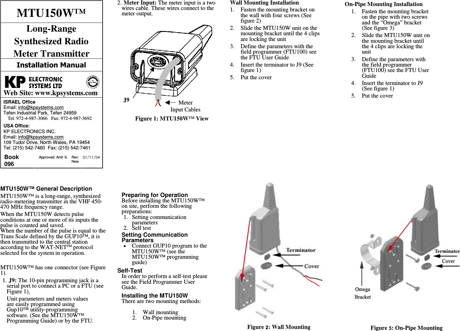 J9Meter Input CablesMTU150W&trade; Long-Range  Synthesized Radio  Meter Transmitter   Web Site: www.kpsystems.comISRAEL Office  Email: info@kpsystems.com Tefen Industrial Park, Tefen 24959 Tel: 972-4-987-3066   Fax: 972-4-987-3692 USA Office:  KP ELECTRONICS INC. Email: info@kpsystems.com 109 Tudor Drive, North Wales, PA 19454 Tel: (215) 542-7460  Fax: (215) 542-7461 Book 096  Approved: Amir S.  Rev: New  MTU150W&trade; General Description MTU150W&trade; is a long-range, synthesized radio-metering transmitter in the VHF 450-470 MHz frequency range. When the MTU150W detects pulse conditions at one or more of its inputs the pulse is counted and saved.  When the number of the pulse is equal to the Trans Scale defined by the GUP10&trade;, it is then transmitted to the central station according to the WAT-NETTM protocol selected for the system in operation.  MTU150W&trade; has one connector (see Figure 1). 1. J9: The 10-pin programming jack is a serial port to connect a PC or a FTU (see Figure 1).  Unit parameters and meters values are easily programmed using Gup10&trade; utility-programming software. (See the MTU150W&trade; Programming Guide) or by the FTU. 2. Meter Input: The meter input is a two wires cable. These wires connect to the meter output.          Figure 1: MTU150W&trade; View             Preparing for Operation Before installing the MTU150W&trade; on site, perform the following preparations: 1.  Setting communication parameters 2.  Self test   Setting Communication Parameters Connect GUP10 program to the MTU150W&trade; (see the MTU150W&trade; programming guide)  Self-Test  In order to perform a self-test please see the Field Programmer User Guide.  Installing the MTU150W There are two mounting methods:  1.  Wall mounting 2.  On-Pipe mounting   Wall Mounting Installation 1.  Fasten the mounting bracket on the wall with four screws (See figure 2) 2.  Slide the MTU150W unit on the mounting bracket until the 4 clips are locking the unit 3.  Define the parameters with the field programmer (FTU100) see the FTU User Guide 4.  Insert the terminator to J9 (See figure 1) 5.  Put the cover  On-Pipe Mounting Installation 1.  Fasten the mounting bracket on the pipe with two screws and the &ldquo;Omega&rdquo; bracket (See figure 3) 2.  Slide the MTU150W unit on the mounting bracket until the 4 clips are locking the unit 3.  Define the parameters with the field programmer (FTU100) see the FTU User Guide 4.  Insert the terminator to J9 (See figure 1) 5.  Put the cover                                Figure : Wall Mounting   Figure : On-Pipe Mounting  