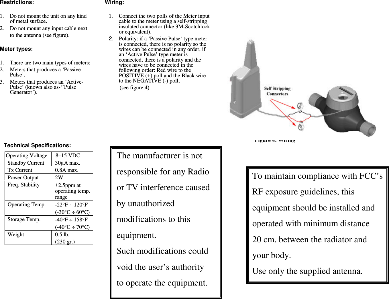 Restrictions:  1.  Do not mount the unit on any kind of metal surface. 2.  Do not mount any input cable next  to the antenna (see figure).  Meter types:  1.There are two main types of meters: 2.  Meters that produces a &lsquo;Passive Pulse&rsquo;. 3.  Meters that produces an &lsquo;Active-Pulse&rsquo; (known also as-&lsquo;&rsquo;Pulse Generator&rsquo;).        Technical Specifications:   Operating Voltage 8&ndash;15 VDC Standby Current  30&micro;A max. Tx Current  0.8A max. Power Output  2W Freq. Stability  2.5ppm at operating temp. range Operating Temp.  -22F  120F (-30C  60C) Storage Temp.  -40F  158F (-40C  70C) Weight  0.5 lb. (230 gr.) Wiring:  1.  Connect the two polls of the Meter input cable to the meter using a self-stripping insulated connector (like 3M-Scotchlock or equivalent).   2.  Polarity: if a &lsquo;Passive Pulse&rsquo; type meter is connected, there is no polarity so the wires can be connected in any order, if an &lsquo;Active Pulse&rsquo; type meter is connected, there is a polarity and the wires have to be connected in the following order: Red wire to the POSITIVE (+) poll and the Black wire to the NEGATIVE (-) poll,    (see figure 4).      The manufacturer is not responsible for any Radio or TV interference caused by unauthorized modifications to this equipment. Such modifications could void the user&rsquo;s authority to operate the equipment. Figure 4: Wiring   To maintain compliance with FCC&rsquo;s RF exposure guidelines, this equipment should be installed and operated with minimum distance  20 cm. between the radiator and your body. Use only the supplied antenna. 