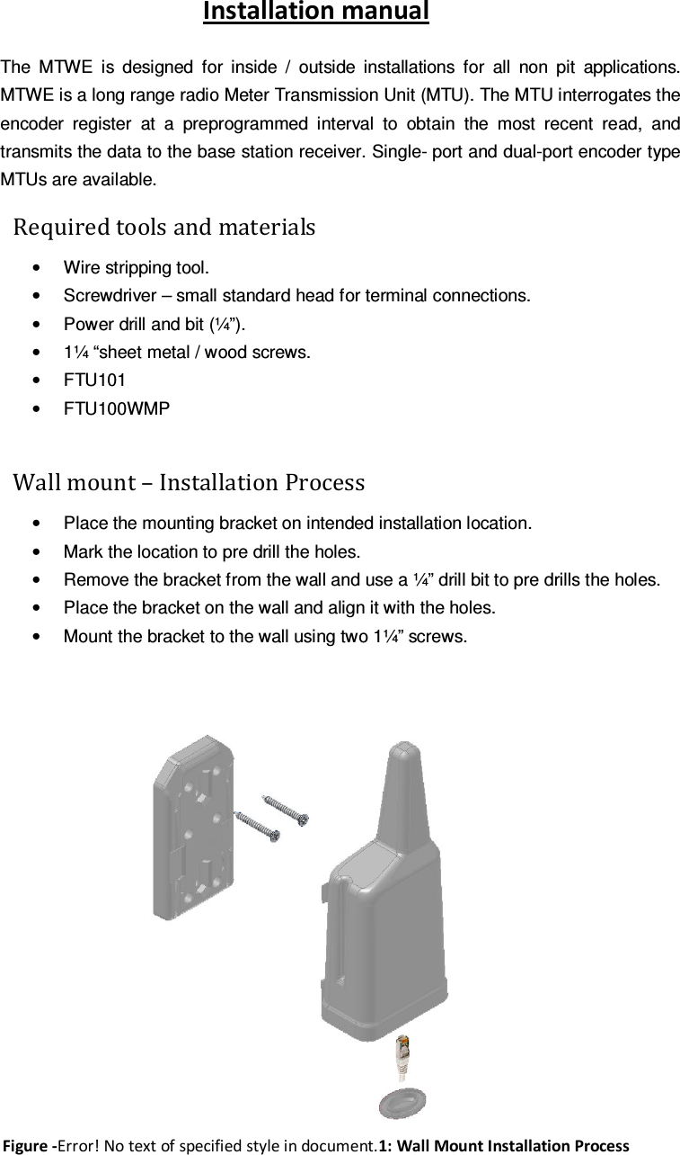  Installation manual The  MTWE  is  designed  for  inside  /  outside  installations  for  all  non  pit  applications. MTWE is a long range radio Meter Transmission Unit (MTU). The MTU interrogates the encoder  register  at  a  preprogrammed  interval  to  obtain  the  most  recent  read,  and transmits the data to the base station receiver. Single- port and dual-port encoder type MTUs are available.     Required tools and materials &bull;  Wire stripping tool.  &bull;  Screwdriver &ndash; small standard head for terminal connections.  &bull;  Power drill and bit (&frac14;&rdquo;).  &bull;  1&frac14; &ldquo;sheet metal / wood screws.  &bull;  FTU101  &bull;  FTU100WMP   Wall mount &ndash; Installation Process  &bull;  Place the mounting bracket on intended installation location.  &bull;  Mark the location to pre drill the holes.  &bull;  Remove the bracket from the wall and use a &frac14;&rdquo; drill bit to pre drills the holes.  &bull;  Place the bracket on the wall and align it with the holes.  &bull;  Mount the bracket to the wall using two 1&frac14;&rdquo; screws.     Figure -Error! No text of specified style in document.1: Wall Mount Installation Process 