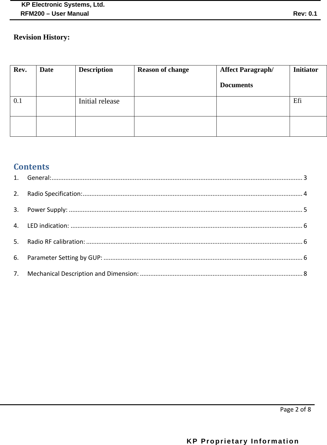  KP Electronic Systems, Ltd.      RFM200 – User Manual Rev: 0.1   Page 2 of 8  KP Proprietary Information        Revision History:  Rev. Date Description Reason of change Affect Paragraph/ Documents Initiator 0.1  Initial release   Efi        Contents 1.  General: ................................................................................................................................................. 3 2. Radio Specification: ............................................................................................................................... 4 3. Power Supply: ....................................................................................................................................... 5 4. LED indication: ...................................................................................................................................... 6 5. Radio RF calibration: ............................................................................................................................. 6 6. Parameter Setting by GUP: ................................................................................................................... 6 7. Mechanical Description and Dimension: .............................................................................................. 8        