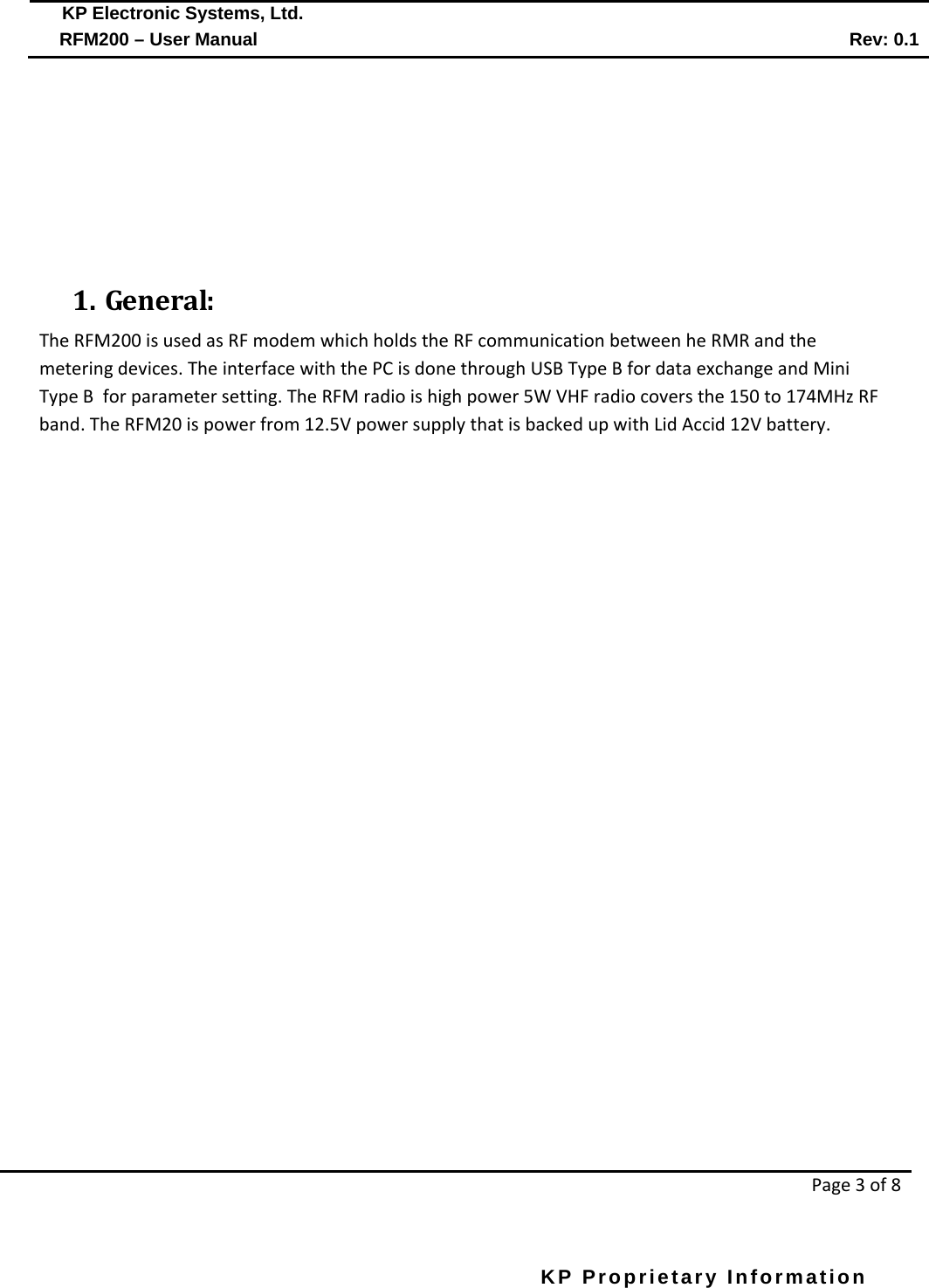  KP Electronic Systems, Ltd.      RFM200 – User Manual Rev: 0.1   Page 3 of 8  KP Proprietary Information            1. General: The RFM200 is used as RF modem which holds the RF communication between he RMR and the metering devices. The interface with the PC is done through USB Type B for data exchange and Mini Type B  for parameter setting. The RFM radio is high power 5W VHF radio covers the 150 to 174MHz RF band. The RFM20 is power from 12.5V power supply that is backed up with Lid Accid 12V battery.   