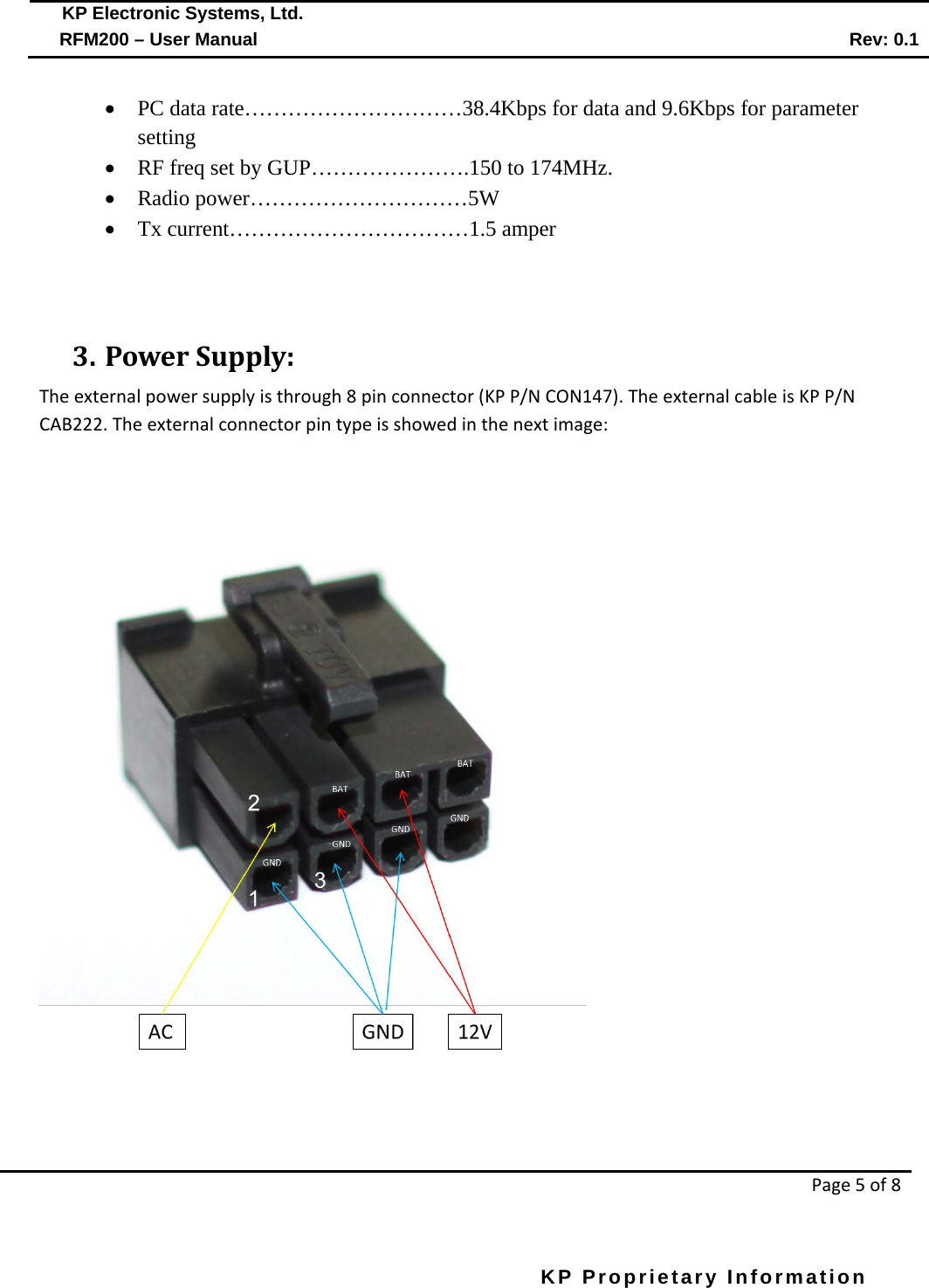  KP Electronic Systems, Ltd.      RFM200 – User Manual Rev: 0.1   Page 5 of 8  KP Proprietary Information        • PC data rate…………………………38.4Kbps for data and 9.6Kbps for parameter setting • RF freq set by GUP………………….150 to 174MHz. • Radio power…………………………5W • Tx current……………………………1.5 amper                      3. Power Supply: The external power supply is through 8 pin connector (KP P/N CON147). The external cable is KP P/N CAB222. The external connector pin type is showed in the next image:   