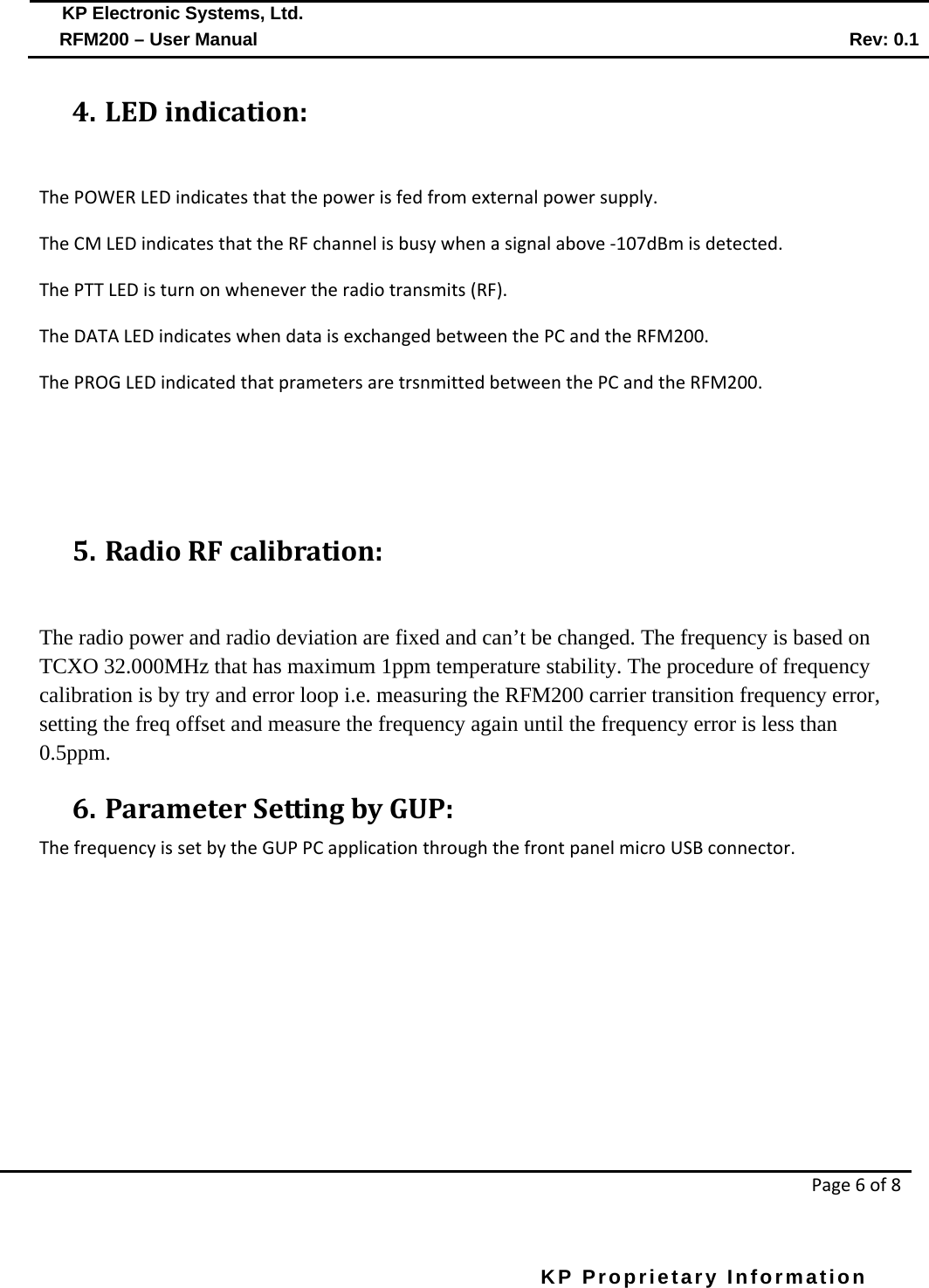  KP Electronic Systems, Ltd.      RFM200 – User Manual Rev: 0.1   Page 6 of 8  KP Proprietary Information        4. LED indication:  The POWER LED indicates that the power is fed from external power supply. The CM LED indicates that the RF channel is busy when a signal above -107dBm is detected. The PTT LED is turn on whenever the radio transmits (RF). The DATA LED indicates when data is exchanged between the PC and the RFM200. The PROG LED indicated that prameters are trsnmitted between the PC and the RFM200.    5. Radio RF calibration:  The radio power and radio deviation are fixed and can’t be changed. The frequency is based on TCXO 32.000MHz that has maximum 1ppm temperature stability. The procedure of frequency calibration is by try and error loop i.e. measuring the RFM200 carrier transition frequency error, setting the freq offset and measure the frequency again until the frequency error is less than 0.5ppm. 6. Parameter Setting by GUP: The frequency is set by the GUP PC application through the front panel micro USB connector. 