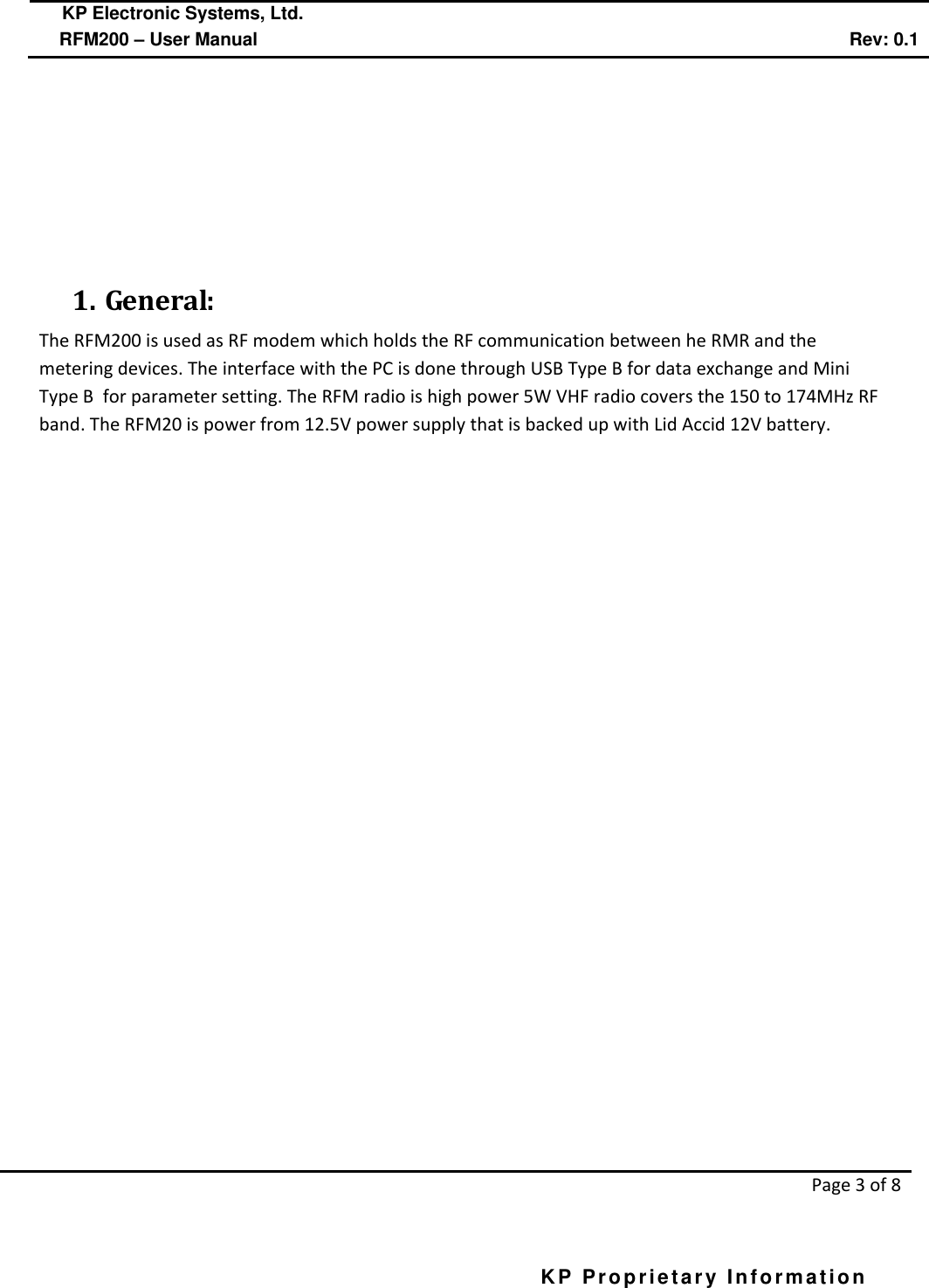  KP Electronic Systems, Ltd.      RFM200 – User Manual Rev: 0.1   Page 3 of 8  KP Proprietary Information            1. General: The RFM200 is used as RF modem which holds the RF communication between he RMR and the metering devices. The interface with the PC is done through USB Type B for data exchange and Mini Type B  for parameter setting. The RFM radio is high power 5W VHF radio covers the 150 to 174MHz RF band. The RFM20 is power from 12.5V power supply that is backed up with Lid Accid 12V battery.   