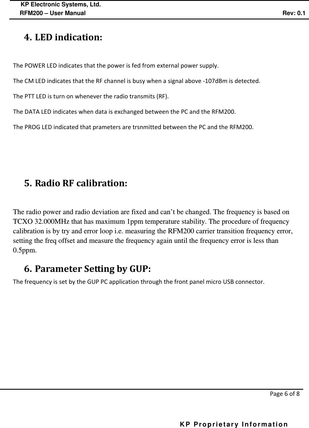  KP Electronic Systems, Ltd.      RFM200 – User Manual Rev: 0.1   Page 6 of 8  KP Proprietary Information        4. LED indication:  The POWER LED indicates that the power is fed from external power supply. The CM LED indicates that the RF channel is busy when a signal above -107dBm is detected. The PTT LED is turn on whenever the radio transmits (RF). The DATA LED indicates when data is exchanged between the PC and the RFM200. The PROG LED indicated that prameters are trsnmitted between the PC and the RFM200.    5. Radio RF calibration:  The radio power and radio deviation are fixed and can’t be changed. The frequency is based on TCXO 32.000MHz that has maximum 1ppm temperature stability. The procedure of frequency calibration is by try and error loop i.e. measuring the RFM200 carrier transition frequency error, setting the freq offset and measure the frequency again until the frequency error is less than 0.5ppm. 6. Parameter Setting by GUP: The frequency is set by the GUP PC application through the front panel micro USB connector. 