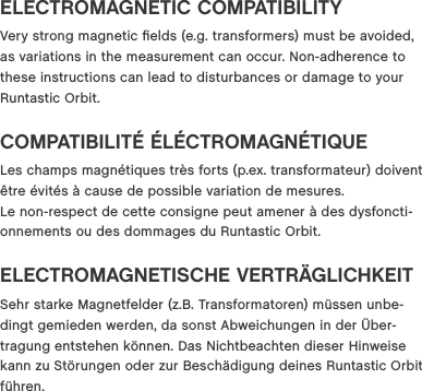 ELECTROMAGNETIC COMPATIBILITYVery strong magnetic ﬁelds (e.g. transformers) must be avoided, as variations in the measurement can occur. Non-adherence to these instructions can lead to disturbances or damage to your Runtastic Orbit.COMPATIBILIT&Eacute; &Eacute;L&Eacute;CTROMAGN&Eacute;TIQUELes champs magn&eacute;tiques tr&egrave;s forts (p.ex. transformateur) doivent &ecirc;tre &eacute;vit&eacute;s &agrave; cause de possible variation de mesures.  Le non-respect de cette consigne peut amener &agrave; des dysfoncti-onnements ou des dommages du Runtastic Orbit.ELECTROMAGNETISCHE VERTR&Auml;GLICHKEITSehr starke Magnetfelder (z.B. Transformatoren) m&uuml;ssen unbe-dingt gemieden werden, da sonst Abweichungen in der &Uuml;ber-tragung entstehen k&ouml;nnen. Das Nichtbeachten dieser Hinweise kann zu St&ouml;rungen oder zur Besch&auml;digung deines Runtastic Orbit f&uuml;hren.