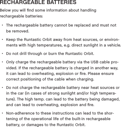 RECHARGEABLE BATTERIESBelow you will ﬁnd some information about handling  rechargeable batteries: &bull;The rechargeable battery cannot be replaced and must not be removed. &bull;Keep the Runtastic Orbit away from heat sources, or environ-ments with high temperatures, e.g. direct sunlight in a vehicle. &bull;Do not drill through or burn the Runtastic Orbit. &bull;Only charge the rechargeable battery via the USB cable pro-vided. If the rechargeable battery is charged in another way, it can lead to overheating, explosion or ﬁre. Please ensure correct positioning of the cable when charging.  &bull;Do not charge the rechargeable battery near heat sources or in the car (in cases of strong sunlight and/or high tempera-ture). The high temp. can lead to the battery being damaged, and can lead to overheating, explosion and ﬁre.  &bull;Non-adherence to these instructions can lead to the shor-tening of the operational life of the built-in rechargeable battery, or damages to the Runtastic Orbit.